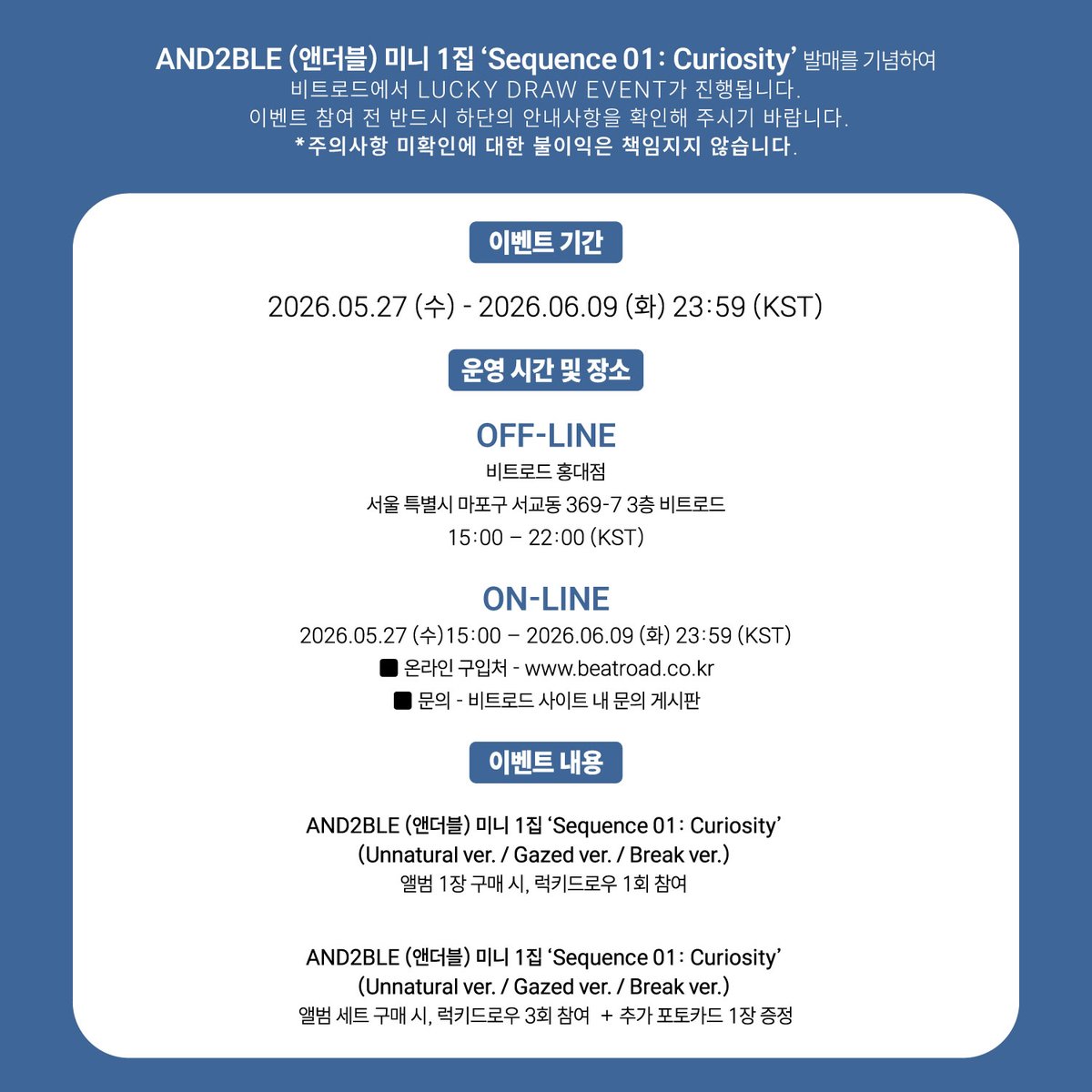 beatroadevent's tweet photo. [🔈] #AND2BLE #앤더블 @AND2BLE
미니 1집 [Sequence 01: Curiosity] 발매기념 
LUCKY DRAW EVENT 공지

[⏰판매 기간]
*OFF-LINE 비트로드 홍대점
5.27(수) 15:00 ~ 6.9(화) 22:00 (KST)
서울 마포구 잔다리로6길 35 3층 비트로드

*ON-LINE 비트로드 온라인몰
5.27(수) 15:00 ~ 6.9(화) 23:59 (KST)

[⭐️이벤트 내용]
AND2BLE (앤더블) - 미니 1집 [Sequence 01: Curiosity]
(Unnatural ver. / Gazed ver. / Break ver.)
앨범 1장 구매 시, 럭키드로우 1회 참여

AND2BLE (앤더블) - 미니 1집 [Sequence 01: Curiosity]
(Unnatural ver. / Gazed ver. / Break ver.)
앨범 세트 구매 시, 럭키드로우 3회 참여 + 추가 포토카드 1장 증정

[🎁특전]
💗미공개 셀카 포토카드 5종 중 1종 랜덤 증정 (만두 ver.)
💗앨범 세트 구매 시 미공개 셀카 포토카드 5종 중 1종 랜덤 추가 증정 (레이서 ver.)
💗오프라인 구매자 5명 추첨 친필 사인 폴라로이드 증정
💗온라인 구매자 5명 추첨 친필 사인 폴라로이드 증정

👉구매 바로가기
🔗KR https://t.co/UNsKsiwJkY
🔗GLOBAL https://t.co/fIknevzXFB

#BEATROAD #비트로드
