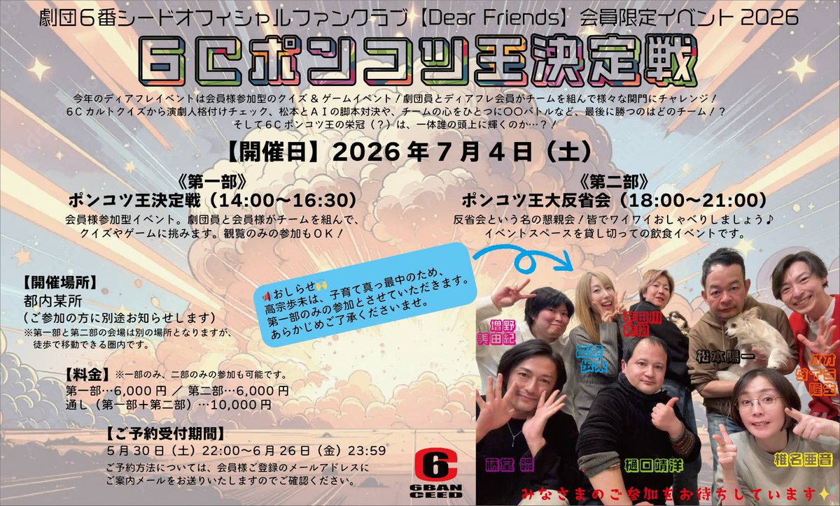6banceed's tweet photo. Dear Friends会員の皆様、
今年のFCイベントのご予約受付は5/30(土)22:00〜です!!
ご予約お待ちしております!!(*^^*)

劇団6番シードオフィシャルファンクラブ［Dear Friends］会員限定イベント2026
「ディアフレ チーム対抗ポンコツ王は俺だ選手権2026」

今年のディアフレイベントは会員様参加型のクイズ&ゲームイベント！劇団員とディアフレ会員がチームを組んで様々な関門にチャレンジ！６Cカルトクイズから演劇人格付けチェック、AI と松本の脚本対決や、チームの心をひとつに〇〇バトルなど、最後に勝つのはどのチーム！？そしてポンコツ王の栄冠（?）は、一体誰の頭上に輝くのか····?!

【開催日】
2026年7月4日(土)

《第一部 》
ポンコツ王決定戦（14:00〜16:30）

会員参加型イベント。　劇団員と会員様がチームを組んでクイズやゲームに挑みます。観覧のみの参加もOK!　　　

《第二部》
ポンコツ王大反省会（18:00〜21:00）

反省会という名の懇親会/皆でワイワイおしゃべりしましょう♪イベントスペースを貸し切っての飲食イベントです。

【開催場所】
都内某所
（ご参加の方に別途お知らせします）

※第一部と第二部の会場は別の場所となりますが、徒歩で移動できる圏内です。

【料金】
第一部····6000円
第二部····6000円
通し（第一部＋第二部）···10000円

※一部、二部のみの参加もOKです。

【ご予約受付期間】
5月30日(土)22:00〜6月26日（金）23:59

※ご予約方法については、会員様ご登録のメールアドレスにご案内メールをお送りいたしますのでご確認ください。

【お知らせ】
高宗歩未は、子育て真っ最中のため第一部のみの参加とさせていただきます。あらかじめご了承ください。
