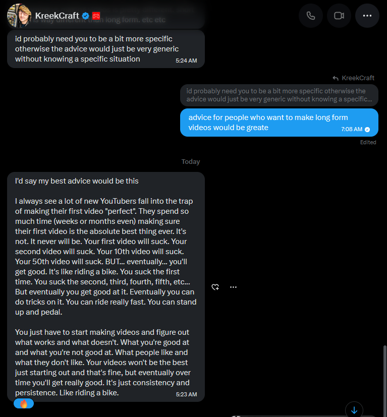 CreatorIntelRBX's tweet photo. Most new creators never improve because they quit before they even give themselves a chance.

I asked @KreekCraft for advice for smaller creators and here’s what he said.

KreekCraft:

“Your first videos won’t be amazing.”

“You learn by uploading.”

“Consistency and persistence are what matter.”

"You just have to keep making videos and learn what works."

Simple advice, but every successful creator started off making bad videos before they figured things out.