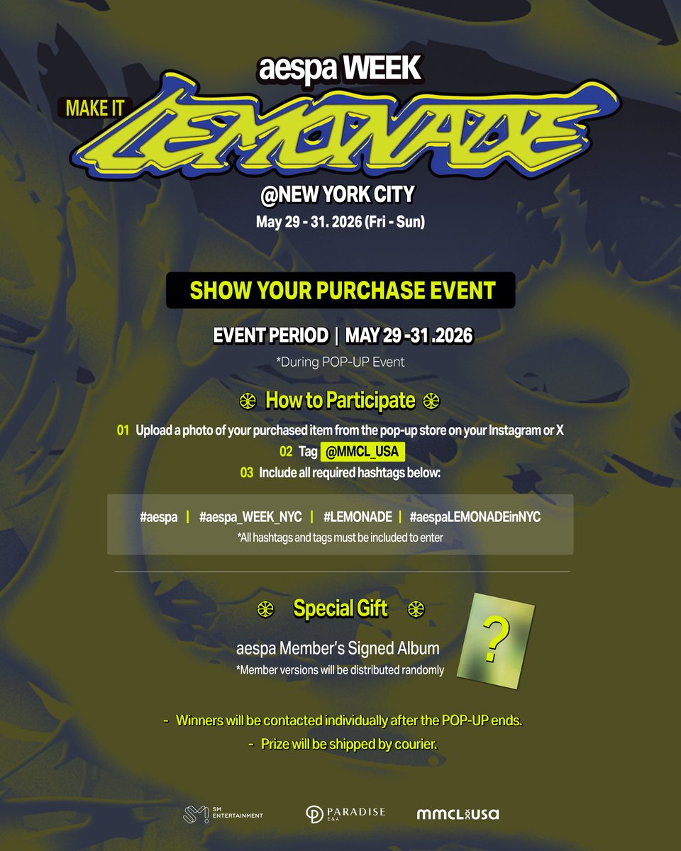MMCL_USA's tweet photo. [aespa WEEK - MAKE IT LEMONADE] in NYC

🍋 SHOW YOUR PURCHASE EVENT 🍋

📅 Period: May 29 (FRI) – 31 (SUN) (POP-UP event period)
🎁 Gift: Signed Album

[How to Participate]
1. Upload a photo of your purchased item from the pop-up store on your Instagram or X
2. Tag @MMCL_USA 
3. Include all required hashtags below:
#aespa #aespa_WEEK_NYC
#LEMONADE #aespaLEMONADEinNYC

(*All hashtags and tags must be included to enter.)

[Prize Collection]
Winners will be contacted individually after the POP-UP ends.
Prize will be shipped by courier. 

#aespa #æspa #에스파
#LEMONADE_NYC #aespaLEMONADEinNYC
#aespa_WEEK_NYC