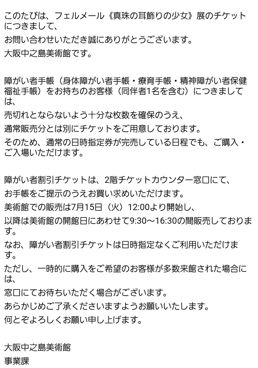 lotus_6ater's tweet photo. 中之島のフェルメール展(真珠の耳飾りの少女)に障害者割引チケットについて問い合わせ後、即返信くださったので共有

Q.予約なく当日現地に向かった後、観覧者多数で入場できないということはない？
A.通常販売分とは別で売切れとならない十分な枚数確保用意している

だそうです https://t.co/G1ybN5F5ym