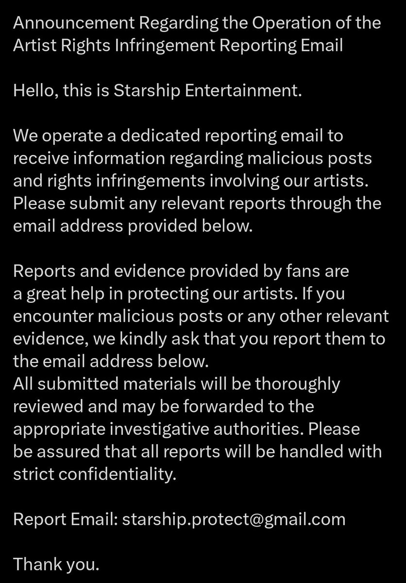 WONHO_GLOBAL's tweet photo. [NOTICE]

26.05.27

WENEEs,

STARSHIP has created a dedicated email account where fans can report malicious posts, defamation, and violations of artists’ rights.

Please submit your reports and supporting evidence to:
📩 starship.protect@gmail.com

According to STARSHIP, all submissions will be reviewed through legal procedures, forwarded to investigative authorities when necessary, and handled confidentially.

We encourage all WENEEs to send reports to the provided email in order to help protect and defend Wonho from malicious comments and posts.

Thank you.

#WONHO #원호 @official__wonho
@Highline_Ent @STARSHIPent