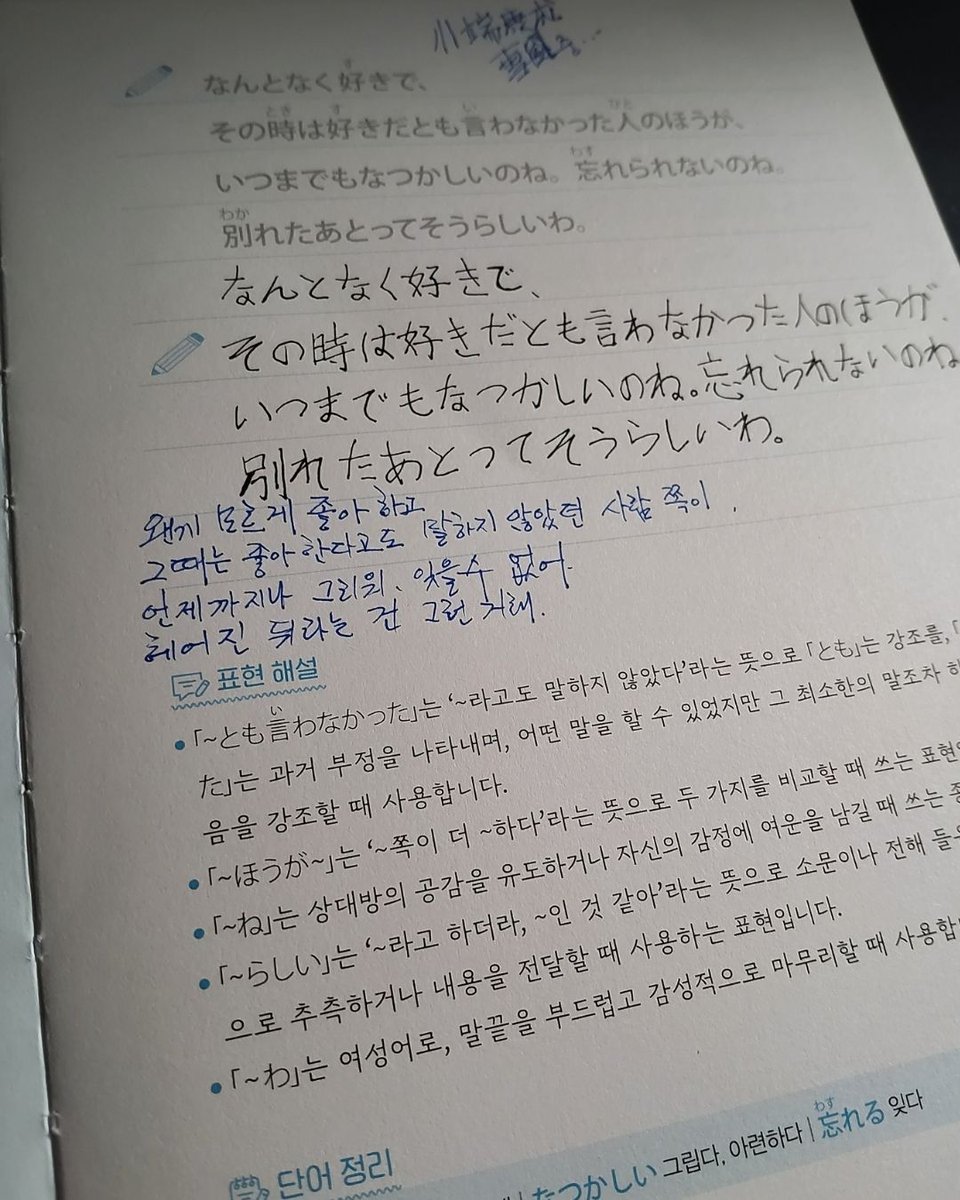 pivot_pin's tweet photo. @bagseonju534
@kbtechpos
@siwonbooks

하루 한 장, 마음에 새기는 일본어 명언ㆍ명대사 필사 노트 - 원어민 MP3 음원 + 저자 유튜브 무료 강의 + 한 줄 명언ㆍ명대사 50선 추가 수록, 사철제본

저자 : 와카메 센세
출판사 : 시원스쿨닷컴

장미꽃향기 필사단 5회

DAY 009     사랑, 끝은 아��야

なんとなく好きで、
その時は好きだとも言わなかった人のほうが、
いつまでもなつかしいのね。忘れられないのね。
別れたあとってそうらしいわ���

왠지 모르게 좋아하고,
그때는 좋아한다고도 말하지 않았던 사람 쪽이,
언제까지나 그리워. 잊을 수 없어.
헤어진 뒤라는 건 그런 거래.

일본의 노벨문학상 수상 작가 가와바타 야스나리(川端康成)

끝난 줄 알았던 사랑이 마음속 깊은 곳에서 아직도 조용히 숨 쉬고 있음을 느낄 때가 있어요. 말하지 못했던 마음이, 가장 오래 남는다는 걸…………..
그건 어쩌면 사랑이 끝난 것이 아니라, 그저 조용히 계속되고 있었던 것일지도 몰라요.

#일본어명언명대사필사노트 #와카메센세 #시원북스출판사 #川端康成