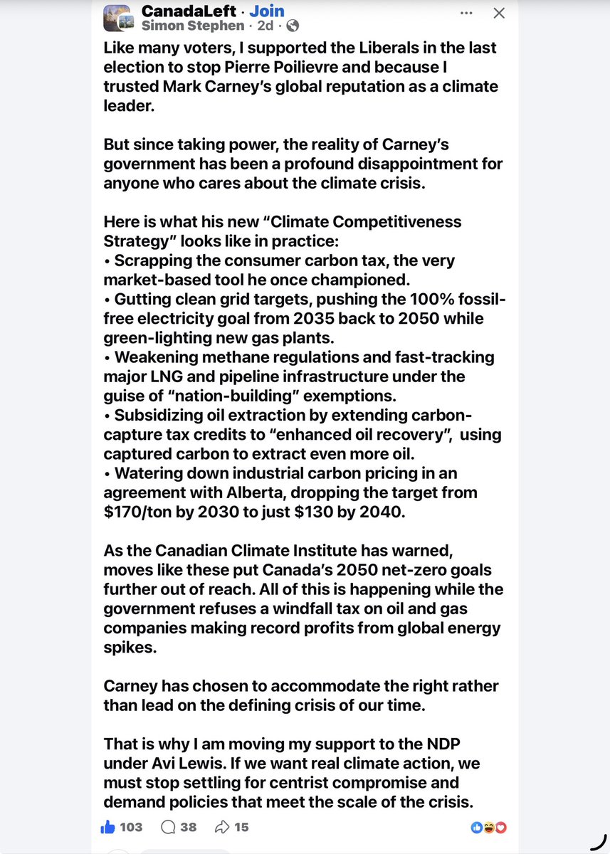 ODSPoor's tweet photo. From Simon Stephen on FB:

"Like many voters, I supported the #Liberals in the last election to stop #PierrePoilievre and because I trusted #MarkCarney’s global reputation as a climate leader.

But since taking power, the reality of Carney’s government has been a profound disappointment for anyone who cares about the climate crisis.

Here is what his new “Climate Competitiveness Strategy” looks like in practice:
• Scrapping the consumer carbon tax, the very market-based tool he once championed.
• Gutting clean grid targets, pushing the 100% fossil-free electricity goal from 2035 back to 2050 while green-lighting new gas plants.
• Weakening methane regulations and fast-tracking major LNG and pipeline infrastructure under the guise of “nation-building” exemptions.
• Subsidizing oil extraction by extending carbon-capture tax credits to “enhanced oil recovery”,  using captured carbon to extract even more oil.
• Watering down industrial carbon pricing in an agreement with Alberta, dropping the target from $170/ton by 2030 to just $130 by 2040.

As the Canadian Climate Institute has warned, moves like these put Canada’s 2050 net-zero goals further out of reach. All of this is happening while the government refuses a windfall tax on oil and gas companies making record profits from global energy spikes.

Carney has chosen to accommodate the right rather than lead on the defining crisis of our time.

That is why I am moving my support to the NDP under Avi Lewis. If we want real climate action, we must stop settling for centrist compromise and demand policies that meet the scale of the crisis."