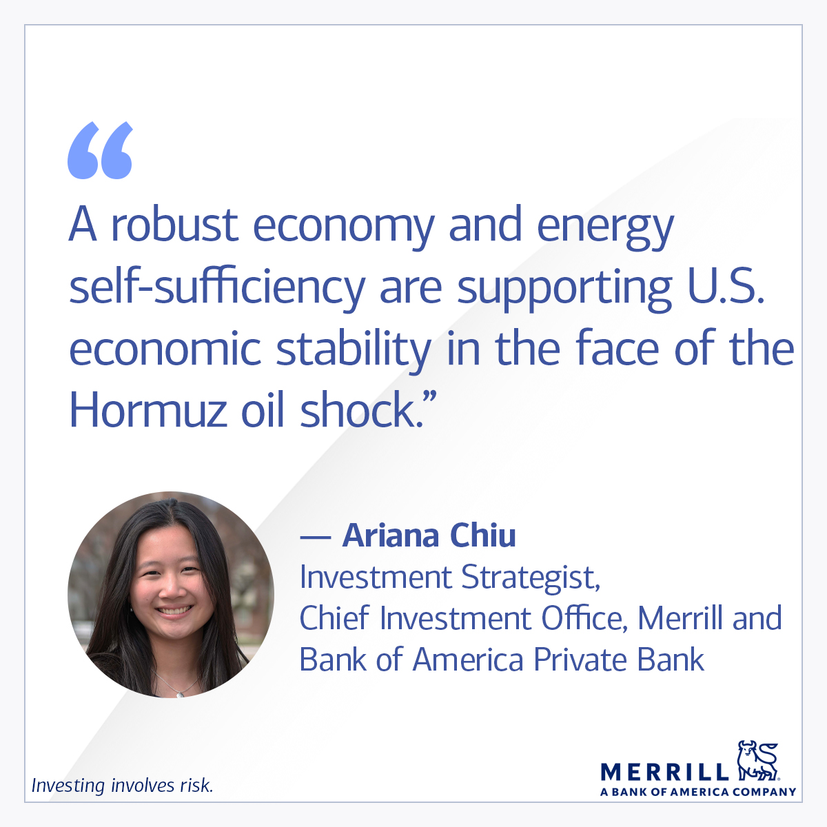 “A robust economy and energy self-sufficiency are supporting U.S. economic stability in the face of the Hormuz oil shock.” 

— Ariana Chiu, investment strategist, Chief Investment Office, Merrill and Bank of America Private Bank 

Investing involves risk. 

Merrill, A Bank of America Company. 
