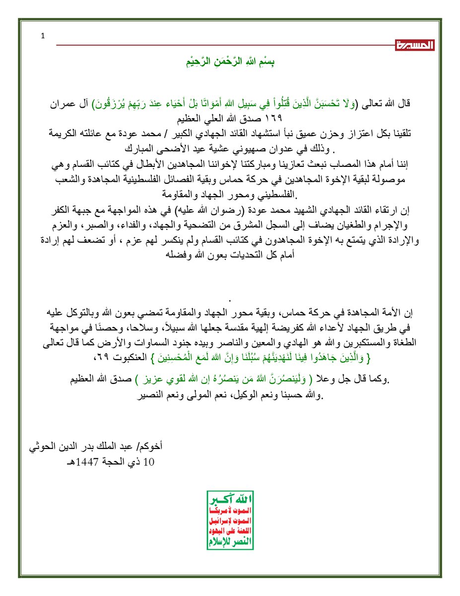 TvAlmasirah's tweet photo. نص برقية تعزية السيد القائد عبدالملك بدرالدين الحوثي في استشهاد القائد الجهادي الكبير محمد عودة

بِسْمِ اللَّهِ الرَّحْمَنِ الرَّحِيْمِ

قال الله تعالى (وَلَا تَحْسَبَنَّ الَّذِينَ قُتِلُواْ فِي سَبِيلِ اللَّهِ أَمْوَاتًا بَلْ أَحْيَاء عِندَ رَبِّهِمْ يُرْزَقُونَ) [آل عمران :١٦٩] صدق الله العلي العظيم
 تلقينا بكل اعتزاز وحزن عميق نبأ استشها�� القائد الجهادي الكبير / محمد عودة مع عائلته الكريمة وذلك في عدوان صهيوني عشية عيد الأضحى المبارك .
 إننا أمام هذا المصاب نبعث تعازينا ومباركتنا لإخواننا المجاهدين الأبطال في كتائب القسام وهي موصولة لبقية الإخوة المجاهدين في حركة حماس وبقية الفصائل الفلسطينية المجاهدة والشعب الفلسطيني ومحور الجهاد والمقاومة.
 إن ارتقاء القائد الجهادي الشهيد محمد عودة (رضوان الله عليه) في هذه المواجهة مع جبهة الكفر والإجرام والطغيان يضاف إلى السجل المشرق من التضحية والجهاد، والفداء، والصبر، والعزم والإرادة الذي يتمتع به الإخوة المجاهدون في كتائب القسام ولم ينكسر لهم عزم ، أو تضعف لهم إرادة أمام كل التحديات بعون الله وفضله.
 إن الأمة المجاهدة في حركة حماس، وبقية محور الجهاد والمقاومة تمضي بعون الله وبالتوكل عليه في طريق الجهاد لأعداء الله كفريضة إلهية مقدسة جعلها الله سبيلاً، وسلاحا، وحصنًا في مواجهة الطغاة والمستكبرين والله هو الهادي والمعين والناصر وبيده جنود السماوات والأرض كما قال تعالى { وَالَّذِينَ جَاهَدُوا فِينَا لَنَهْدِيَنَّهُمْ سُبُلَنَا وَإِنَّ اللَّهَ لَمَعَ الْمُحْسِنِينَ } [العنكبوت :٦٩]
وكما قال جل وعلا ( وَلَيَنص��رَنَّ اللَّهُ مَن يَنصُرُهُ إن الله لقوي عزيز ) صدق الله العظيم.
 والله حسبنا ونعم الوكيل، نعم المولى ونعم النصير.

أخوكم/ عبد الملك بدر الدين الحوثي
10 ذي الحجة 1447هـ
