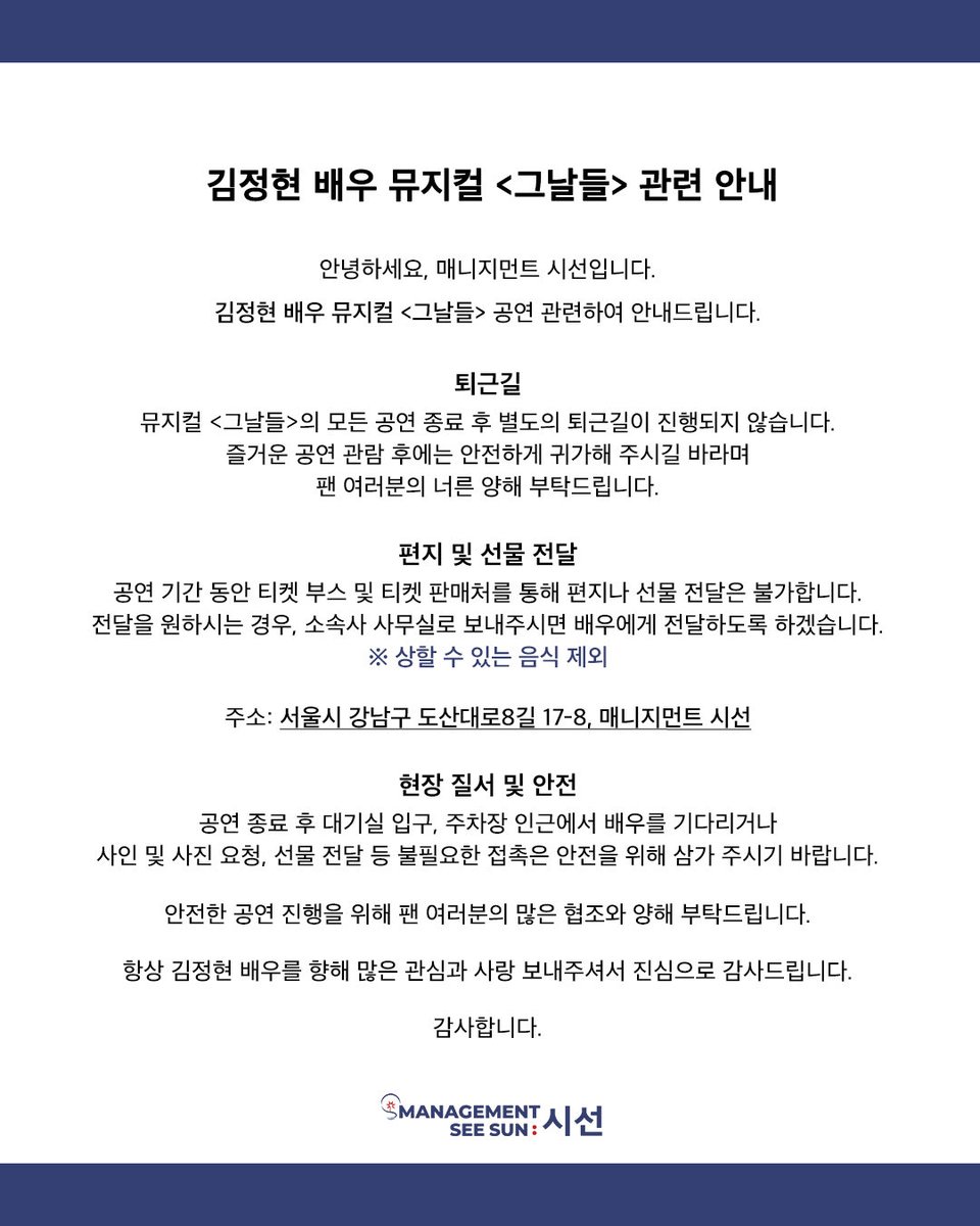 official_SEESUN's tweet photo. 김정현 배우 뮤지컬 <그날들> 관련 안내

안녕하세요, 매니지먼트 시선입니다.
김정현 배우 뮤지컬 <그날들> 공연 관련하여 안내드립니다.

-퇴근길
뮤지컬 <그날들>의 모든 공연 종료 후 별도의 퇴근길이 진행되지 않습니다.
즐거운 공연 관람 후에는 안전하게 귀가해 주시길 바라며 팬 여러분의 너른 양해 부탁드립니다.

-편지 및 선물 전달
공연 기간 동안 티켓 부스 및 티켓 판매처를 통해 편지나 선물 전달은 불가합니다.
전달을 원하시는 경우, 소속사 사무실로 보내주시면 배우에게 전달하도록 하겠습니다.
※ 상할 수 있는 음식 제외

주소: 서울시 강남구 도산대로8길 17-8, 매니지먼트 시선

-현장 질서 및 안전
공연 종료 후 대기실 입구, 주차장 인근에서 배우를 기다리거나 사인 및 사진 요청, 선물 전달 등 필요한 접촉은 안전을 위해 삼가 주시기 바랍니다.

안전한 공연 진행을 위해 팬 여러분의 많은 협조와 양해 부탁드립니다.

항상 김정현 배우를 향해 많은 관심과 사랑 보내주셔서 진심으로 감사드립니다.

감사합니다.