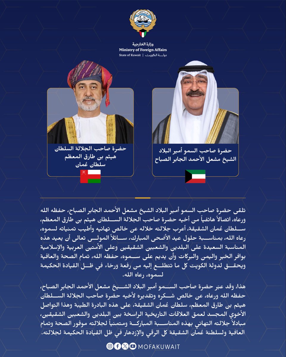 MOFAKuwait's tweet photo. تلقى حضرة صاحب السمو أمير البلاد الشيخ مشعل الأحمد الجابر الصباح، حفظه الله ورعاه، اتصالاً هاتفياً من أخيه حضرة صاحب الجلالة السلطان هيثم بن طارق المعظم، سلطان عُمان الشقيقة، أعرب جلالته خلاله عن خالص تهانيه وأطيب تمنياته لسموه، رعاه الله، بمناسبة حلول عيد الأضحى المبارك، سائلاً المولى تعالى أن يعيد هذه المناسبة السعيدة على البلدين والشعبين الشقيقين وعلى الأمتين العربية والإسلامية بوافر الخير واليمن والبركات وأن يديم على سموه، حفظه الله، تمام الصحة والعافية ويحقق لدولة الكويت كل ما تتطلع إليه من رفعة ورخاء في ظل القيادة الحكيمة لسموه، رعاه الله.

هذا، وقد عبّر حضرة صاحب السمو أمير البلاد الشيخ مشعل الأحمد الجابر الصباح، حفظه الله ورعاه، عن خالص شكره وتقديره لأخيه حضرة صاحب الجلالة السلطان هيثم بن طارق المعظم، سلطان عُمان الشقيقة، على هذه البادرة الطيبة وهذا التواصل الأخوي المجسد لعمق العلاقات التاريخية الراسخة بين البلدين والشعبين الشقيقين، مبادلاً جلالته التهاني بهذه المناسبة المباركة ومتمنياً لجلالته موفور الصحة وتمام العافية ولسلطنة عُمان الشقيقة كل الرقي والإزدهار في ظل القيادة الحكيمة لجلالته.