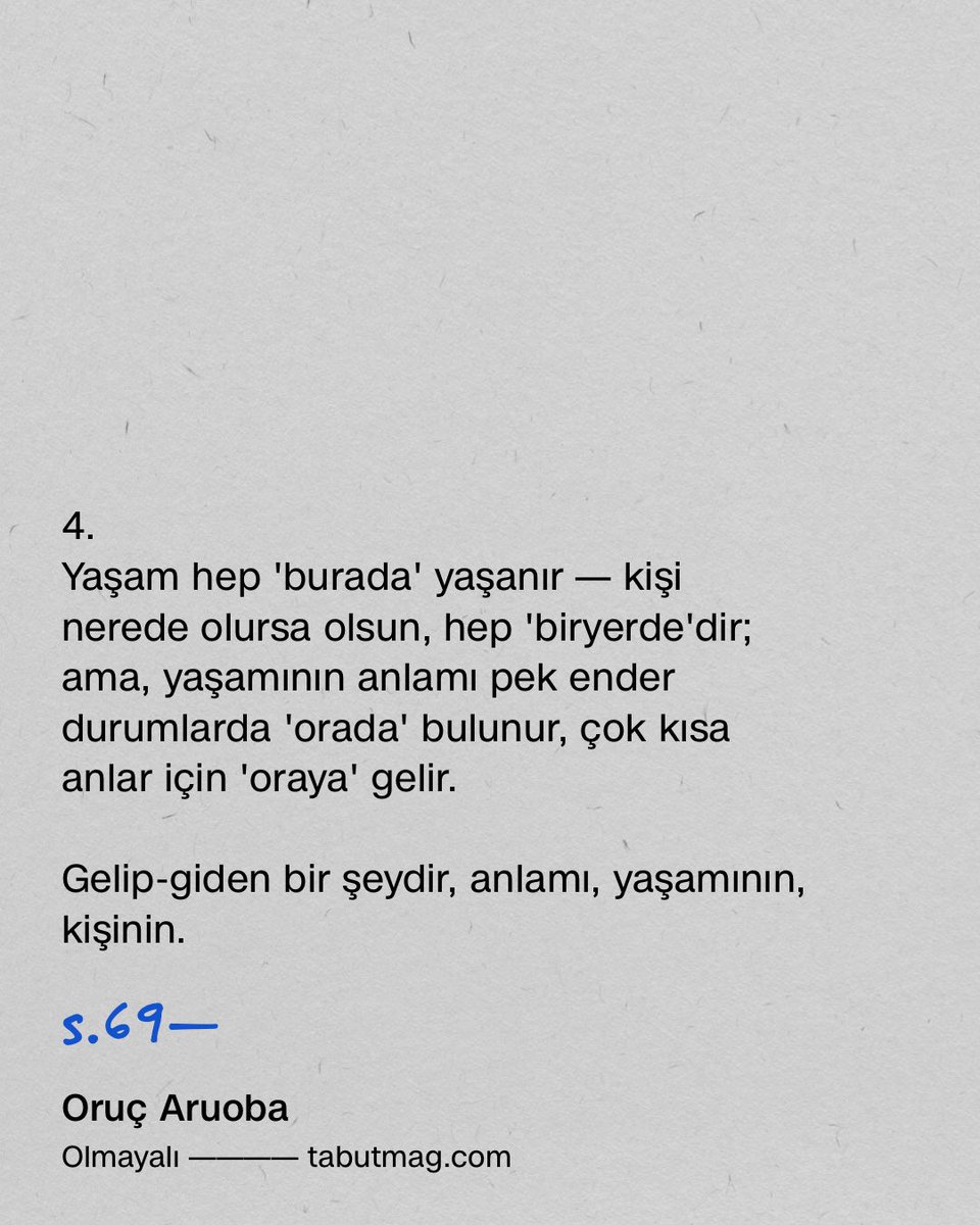 tabutmag's tweet photo. 3.
Kişinin yaşamının anlamı herzaman 'yanında' değildir — 'uzaklaşır' bazen...

Yaşamının anlamı 'uzağında'yken, kişi, bunu kendine unutturacak 'meşgale'ler bulur: çünkü yaşamının anlamının 'uzak' olduğu bilincini sürekli canlı tutmak, dayanılmazdır.

Dayanamadığı bir şey de olabilir, anlamı, yaşamının, kişinin——

Dayan
ama
dığı
bir şey...

4.
Yaşam hep 'burada' yaşanır — kişi nerede olursa olsun, hep 'biryerde'dir; ama, yaşamının anlamı pek ender durumlarda 'orada' bulunur, çok kısa anlar için 'oraya' gelir.

Gelip-giden bir şeydir, anlamı, yaşamının, kişinin. 

5.
Kişinin yaşamının anlamı, huzurlu uyuduğunu bildiği bir kişinin varlığından yansır: onun, orada; şu anda, yanında olmasa da, rahat olduğunu bilmek...

Böylece, kişinin yanında olmadığı zamanlarda bile, huzur da verebilir, anlamı, yaşamının, kişiye.

s.68—69

Oruç Aruoba
Olmayalı

Metis Yayınları