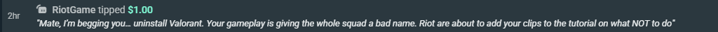 TeamGodvek's tweet photo. I got a dono from anonymous person named "RiotGame" today that said:

"Mate, I'm begging you.. uninstall Valorant. Your gameplay is giving the whole squad a bad name. Riot are about to add your clips to the tutorial on what not to do." https://t.co/HBCj7HhJjc