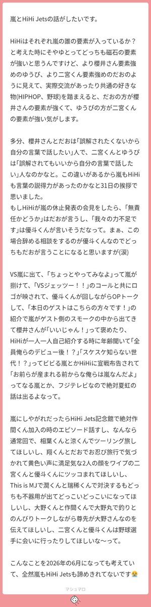 melosakuchima's tweet photo. 一生この話してもいい❓本当にじゃんじゃん送ってください。嵐とHiHiの話本当に一年中できるから😽

最初からね、本当にわかりますよ。ゆぴが尊先にのみ、がりが翔くんなのもあるし。あとは割とゆぴがリアリストでがりがロマンチストなところも磁石ぽい。上手く言えないけど翔くんは嵐に夢を見て嵐を大切にしていて、にのみは現実を理解した上で嵐というグループを大切にしている気がしているんです。だから、活休の会見の話、本当によく分かりますよ；；私もその解釈です🙆🏻‍♀️この場合マロ主の言うように大野くんの立ち位置がそやゆと以外になりますが、もしもそういう人間がいるとしてそやゆとがメンバーを守るのであれば間違いなくそのセリフはここふたりだと思います🙂‍↕️正反対といえばいがさくがクローズアップされがちだけど、そやゆとも結構考えの違いは大きい気がしてるんですよね。でも目的地が同じ。それって嵐で言うところの磁石じゃないですか。グループを守るという所で、そやゆとは守り方が正反対な気がしますし、磁石も然り。そう思うとどちらも本当に綺麗なグループ構成ですよね( ᴗ ̫ ᴗ )

うわーん😭😭😭😭😭VS嵐に出るハイハイちゃん、81818181回想像してたので、この話ができるの嬉しいです🎶
じぇっつくんたちが仕切るのいいな‼️優斗がめちゃくちゃ上手く回すから、番組乗っ取る気だな⁉️とか言われて違いますよ‼️のあたふたジェッツもいいね（屋形船でお寿司もいいね）

ゲスト紹介でローラー履いてHiHi Jets披露して「#⃣HiHi Jets」「#⃣ローラースケート」がトレンド入りして欲しいし、そのときに嵐ちゃんたち「俺らもローラーやったけどダメダメだったよね」って話して欲しいです‼️スケスケ知らない世代⁉️って言われて流石に知ってますよ‼️‼️‼️‼️‼️‼️とかどデカボイスでいう優斗とかね＿＿＿＿ バンクボウリングではしみずの絆を見せつけて欲しいし、ピンボールランナーで（もちろん走るのは作間）はしもっちが意味わからん指示出して、違う‼️作間右‼️‼️‼️‼️（ゆぴ）どけよ‼️作間左‼️ピンク‼️‼️‼️‼️‼️（がり）でごっちゃになってありえない動きする作間がみたいし（なおみずこんは爆笑）、クリフクライムで上まで行ったらいいものの降りられないがりちゃんも見たい（^ᴗ^）今のところ優秀で好成績収めてきてた作間さん、キッキングスナイパーでボロボロになって、作間どしたの❓って𝑱に突っ込まれて作間は球技がダメなんで……って説明するHiちゃん見たいナ〜。がりが翔くんと仲良くさせてもらってる話とか、サマパラ来てくださって……でコーラぶちまけた話とかもしてほしいなァ⊂( ᴖ ̫ᴖ )⊃ （意外とこういうのはみずこんが話してくれる）

夏虹の話、みずこん、まつゆんのおしり蹴ったことあります‼️ってめちゃくちゃ盛り上がって欲しいな、あと𝑱繋がりなら家康秀頼の話とかもいいな（これは時間軸が今の場合）

やばい、猪狩さんが「作間が加入してからグループ意識が芽生えて〜」の話してくれるんだ😭で、作間が「一人の人として必要とされるのが初めてだった」（超ニュアンス）みたいな話してね。😭 相葉さんとはしものツーリング神だな、ほわほわコンビだから超マイナスイオン感じる。ここでHiHiへの愛？語る橋本さんとか見たい。橋本さん大野くんとキャンプしてもいいし。今日はThis is MJをThis is MIにしにきましたって言って𝑱に何？💢て言われて、すみません💦すみません💦のどか焦りみずっこんのくだり絶対みたいし。それぞれが喋るやつ、絶対おもろくて神。まつゆん「嵐舐めてもらっちゃ困るよ」とみずっこん「松本くんて不器用じゃないですか〜。今回は勝てると思うんですよね。」みたいなね。大好きな大野くんの前で頑張って喋る作間、愛おしい。ハイ。俺のどこが好きなの？って聞かれて、タジタジになる作間もみたい。ウワー❗️超いい。OPでベイスターズ愛を語りすぎてにのちゃんに置いてかれて、ちょｗｗｗにのみやくん‼️置いてかないでください‼️の優斗なんて一生見てたいし。
