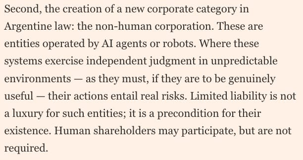 joewrote's tweet photo. Nightmare fuel.

Javier Milei is creating “non-human corporations” — self-sustaining companies run by AI bots.

Milei argues that limited liability is necessary for AI to reach its full potential. In other words, the working class must suffer so the capitalist class can profit. https://t.co/4ArRLzzMfr