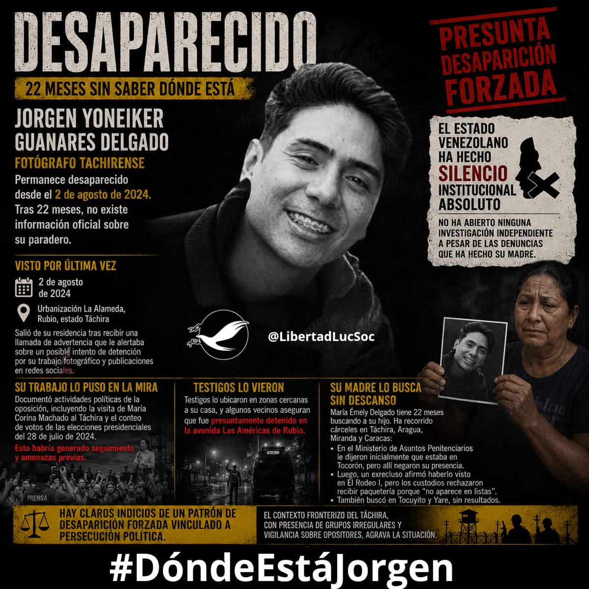 LibertadLuchSoc's tweet photo. DESAPARECIDOS EN DICTADURA | Jorgen Yoneiker Guanares Delgado, fotógrafo tachirense, sigue desaparecido desde el 2 de agosto de 2024. Después de 22 meses, no existe información oficial sobre su paradero. Solo rumores. 

Los hechos clave:

🛑 Fue visto por última vez la noche del 2 de agosto de 2024, cuando salió de su residencia en la urbanización La Alameda, en Rubio, tras recibir una llamada de advertencia que le alertaba sobre un posible intento de detención por su trabajo fotográfico y publicaciones en redes sociales.

🛑 Había documentado actividades políticas de la oposición, incluyendo la visita de María Corina Machado al Táchira y el conteo de votos de las elecciones presidenciales del 28 de julio de 2024. Esto habría generado seguimiento y amenazas previas.

🛑 Testigos lo ubicaron en zonas cercanas a su casa, y algunos vecinos aseguran que fue presuntamente detenido en la avenida Las Américas de Rubio.

🛑 Desde entonces, no existe registro oficial de su detención en ningún centro penitenciario del país ni autoridad que reconozca su captura.

🛑 Su madre, María Émely Delgado, tiene 22 meses buscando a su hijo. Ha recorrido cárceles en Táchira, Aragua, Miranda y Caracas.

🛑 En el Ministerio de Asuntos Penitenciarios le dijeron inicialmente que estaba en Tocorón, por lo que presuntamente saben que es un #PresoPolítico, pero la cárcel negaron su presencia.

🛑 Un exrecluso afirmó haberlo visto en El Rodeo I, pero los custodios se negaron a recibir su paquetería porque “no aparece en listas”.

🛑 También su madre lo buscó en las cárceles de Tocuyito y Yare, sin resultados.

DENUNCIAMOS: 

El Estado venezolano ha hecho silencio institucional absoluto, no ha abierto ninguna investigación independiente a pesar de las denuncias que ha hecho su madre.

Hay claros indicios de un patrón de desaparición forzada vinculado a persecución política en Venezuela.

Tras casi dos años, no existe información oficial sobre dónde está Jorgen. Su caso encaja en un patrón de desapariciones forzadas cometidas por organismos del estado y denunciado por distintas ONG, como se ha denunciado en casos como el de Víctor Hugo Quero, quien finalmente apareció muerto, habiendo fallecido meses atrás, bajo custodia del Estado, quien lo negó durante casi un año a su madre, Cármen Navas.

#NoMasásDesaparecidos

#BastaDeCrímenesDeEstado

#QueAparezcanTodos

#LiberenATodosLosPresosPolíticos