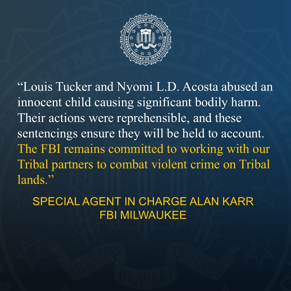 FBI Milwaukee Special Agent in Charge Alan Karr provided the following quote on the sentencing: "Louis Tucker and Nyomi L.D. Acosta abused an innocent child causing significant bodily harm. Their actions were reprehensible, and these sentencings ensure they will be held to account. The FBI remains committed to working with our Tribal partners to combat violent crime on Tribal lands."