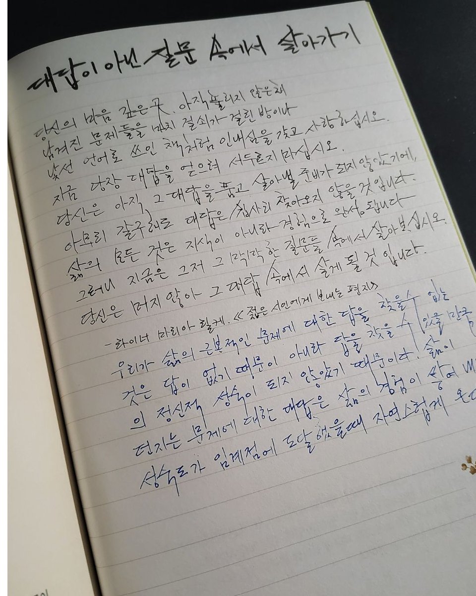 pivot_pin's tweet photo. @double_en_official
@gbb_mom
@water_liliesjin

하루 10분 100일 클래식 필사 삶의 중심을 잡아주는 고전 100선

저자 : 김달국
출판사 :더블엔
아이리스  필사단 6기  4주차

Day 099

대답이 아닌 질문 속에서 살아가기

당신의 마음 깊은 곳, 아직 풀리지 않은 채
남겨진 문제들을 마치 걸쇠가 걸린 방이나
낯선 언어로 쓰인 책처럼 인내심을 갖고 사랑하십시오.
지금 당장 대답을 얻으려 서두르지 마십시오.
당신은 아직 그 대답을 품고 살아낼 준비가 되지 않았기에,
아무리 갈구해도 대답은 쉽사리 찾아오지 않을 것입니다.
삶의 모든 것은 지식이 아니라 경험으로 완성됩니다.
그러니 지금은 그저 그 막막한 질문들 속에서 살아보십시오.
당신은 머지않아 그 대답 속에서 살게 될 것입니다.
- 라이너 마리아 릴케, 《젊은 시인에게 보내는 편지》

우리가 삶의 근본적인 문제에 대한 답을 찾을 수 없는 것은 답이 없기 때문이 아니라 답을 찾을 수 있을 만큼의 정신적 성숙이 되지 않았기 때문이다. 삶이던지는 문제에 대한 대답은 삶의 경험이 쌓여 내면의 성숙도가 임계점에 도달했을 때 자연스럽게 온다.

#하루10분100일클래식필사  #김��국 #더블엔  #아이리스필사단 #도서  #책 #book  #독서 #북 #신간도서 #신간추천 #추천도서 #책스타그램 #북스타그램 #책리뷰 #bookstagram #책후기그램 #books #베스트셀러 #도서협찬