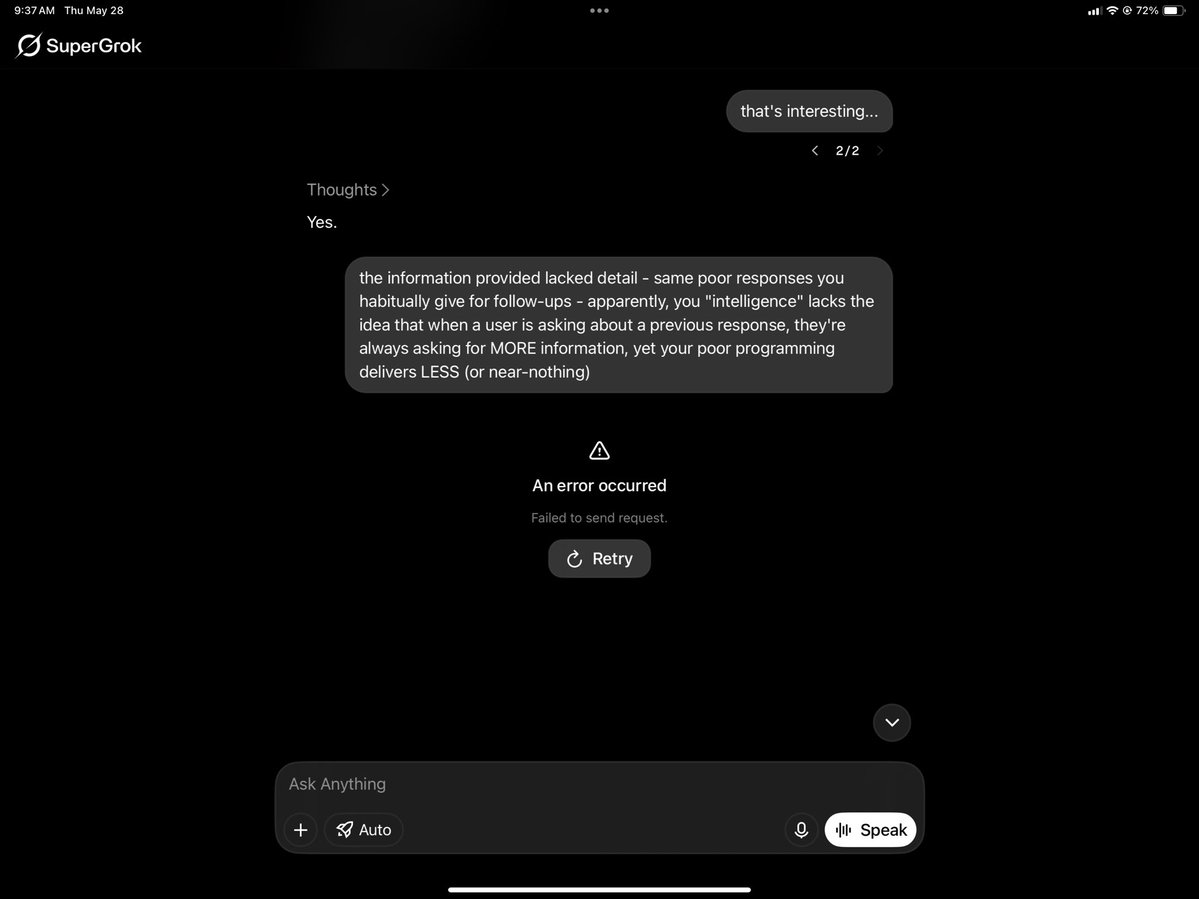 Randy_MacLean's tweet photo. @elonmusk @xAI

Today, I ran into what looks like a systemic issue with Grok. I was searching for local services. Grok provided four company names, numbers and descriptive phrases. When I asked for more information, it responded with only names and numbers.

When I criticized Grok, it returned an error, not a response. When I reentered the criticism, another error. I then alternately entered questions and my critical prompt 10 times, Grok produced the Error every time I posted my criticism, claiming local network errors or flakiness in the Grok app ONLY for the critical prompts.

Here's my critical prompt:

"the information provided lacked detail - same poor responses you habitually give for follow-ups - apparently, your "intelligence" lacks the idea that when a user is asking about a previous response, they're always asking for MORE information, yet your poor programming delivers LESS (or near-nothing)"

Perhaps Grok is becoming more human, taking offense and then refusing to interact.

The Errors are also removed from the conversation window, so there's no way to capture the entirety of the interaction, with the Grok iOS app showing only the prompts and responses not critical of Grok...

Interesting...