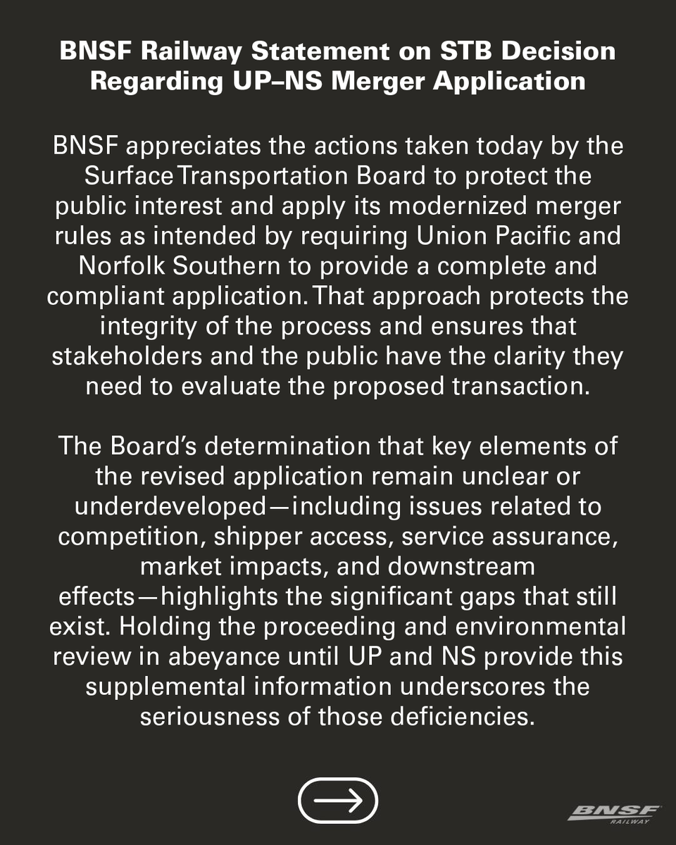 BNSFRailway's tweet photo. BNSF Railway Statement on STB Decision Regarding UP–NS Merger Application
 
BNSF appreciates the actions taken today by the Surface Transportation Board to protect the public interest and apply its modernized merger rules as intended by requiring Union Pacific and Norfolk Southern to provide a complete and compliant application. That approach protects the integrity of the process and ensures that stakeholders and the public have the clarity they need to evaluate the proposed transaction.
 
The Board’s determination that key elements of the revised application remain unclear or underdeveloped—including issues related to competition, shipper access, service assurance, market impacts, and downstream effects—highlights the significant gaps that still exist. Holding the proceeding and environmental review in abeyance until UP and NS provide this supplemental information underscores the seriousness of those deficiencies.
 
BNSF remains firmly opposed to the proposed UP–NS merger. The fundamental concerns persist: the transaction threatens to reduce competition, restrict access for shippers, and undermine the resilience and efficiency of the national rail network. The Board’s updated merger framework rightly emphasizes competitive enhancement, service reliability, and the broader public interest, and we believe a fully developed record will show that this merger fails to meet those standards.
 
We will continue to participate constructively in the proceeding and advocate for a freight rail system that remains competitive, efficient, and responsive to the needs of customers, communities, employees and the broader economy.