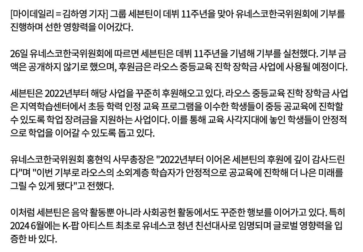 updatingsvt's tweet photo. 📰 260526 SEVENTEEN made a donation to UNESCO in commemoration of their 11th anniversary... 'Quiet act of gratitude' for four years in a row

According to the Korean National Commission for UNESCO on the 26th, SEVENTEEN made a donation to celebrate their 11th anniversary. The amount of the donation was not disclosed, and the donation is planned to be used for secondary education scholarship program in Laos.

SEVENTEEN has been continuously supporting this project since 2022. The Laos Secondary Education Scholarship Program supports students who completed elementary-level equivalency programs at local learning centers so they can continue to public secondary schools through academic support grants. Through this, the group is helping students in educational blind spots to continue their studies in a stable environment.

Hong Hyun-ik, Secretary-General of the Korean National Commission of UNESCO, stated, "We are deeply grateful for SEVENTEEN's continued support since 2022. Thanks to this donation, underprivileged students in Laos will be able to continue into public education with stability and envision a batter future."

SEVENTEEN has continued to make steady efforts not only in their musical activities, but also in their social contribution work. In particular, they became the first K-pop artist to be appointed as UNESCO Youth Goodwill Ambassadors in June 2024, proving their global influence.

🔗 https://t.co/1dfdbYpMFD

#SEVENTEEN #세븐틴