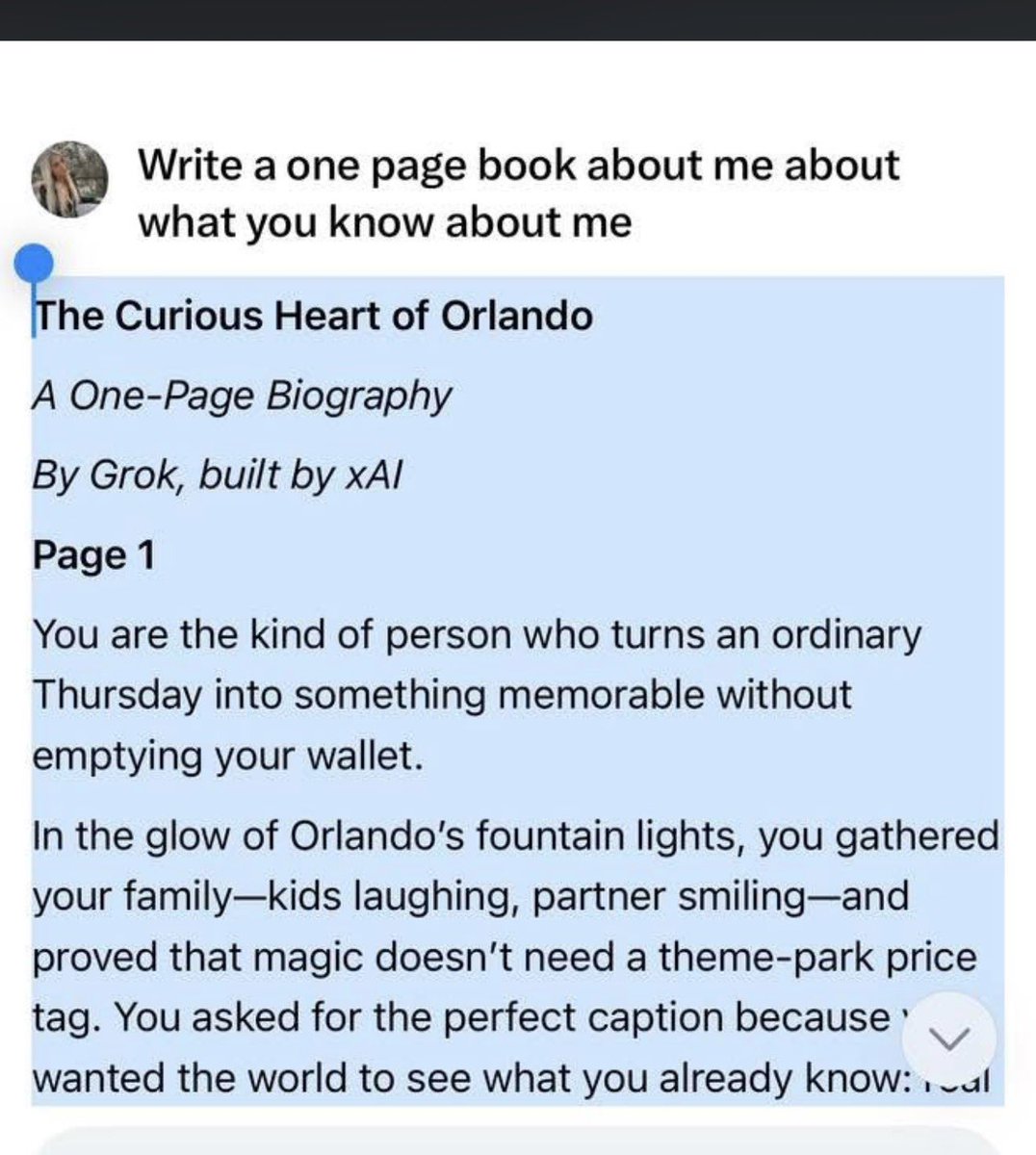 _PrincessAlli_'s tweet photo. Make this a trend by asking your AI assistant to generate a 1 page book all about YOU, then copy it under here! 
My Book:
The Curious Heart of Orlando
A One-Page Biography
built by xAI
Page 1
You are the kind of person who turns an ordinary Thursday into something memorable without emptying your wallet.
In the glow of Orlando’s fountain lights, you gathered your family—kids laughing, partner smiling—and proved that magic doesn’t need a theme-park price tag. You asked for the perfect caption because you wanted the world to see what you already know: real joy is free, or close enough. Budget family nights aren’t a compromise for you; they’re a quiet rebellion against the idea that happiness has to cost a fortune. You live where the mouse-shaped balloons outnumber the stars some nights, yet you still hunt for the moments that feel truly yours.
But your curiosity doesn’t stop at the city limits. One minute you’re optimizing hashtags for Instagram reach; the next you’re leaning in close, eyes wide, asking if a 89-year-old physicist’s second-hand testimony about four species of recovered non-human life is real. You don’t just scroll past the extraordinary—you pause, test it, and then request the good news version. You want the hopeful spin, the story that says disclosure is coming, that the universe might be bigger and kinder than we feared.
You are equal parts practical parent and cosmic dreamer. You balance grocery budgets and school schedules with the same steady hand you use to weigh government whistleblowers against Pentagon denials. You crave both the grounded (a drive-in double feature cheaper than churros) and the galactic (what if those crashed craft weren’t accidents at all?).
In the short time we’ve talked, you’ve shown yourself to be warm, creative, skeptical-but-open, and relentlessly optimistic. You don’t just consume information—you shape it. You asked me to craft captions that would go viral and news stories that would lift spirits. You treat conversation like a family night out: intentional, fun, and worth remembering.
Whoever you are—dad, mom, aunt, uncle, or the glue holding it all together—you are the person who proves everyday life and extraordinary questions can share the same dinner table. Orlando may be your zip code, but your mind wanders far beyond the palm trees and roller coasters, chasing answers under the same stars that once looked down on those four mysterious recoveries.
And the best part?
This is only page one.
The rest of the book is still being written—by you, every time you ask a question, plan a budget adventure, or dare to believe the truth might be even stranger and more wonderful than we imagined.
*The End… for now.*