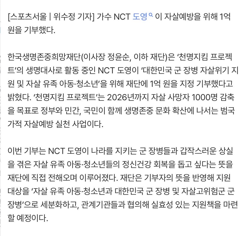 do0_lluvia's tweet photo. NCT #도영, 자살예방 위해 1억 원 기부…군 장병·자살 유족 아동 위해 통 큰 나눔
https://t.co/HPTSsgWJpN

가수 NCT 도영이 자살예방을 위해 1억 원을 기부했다.

한국생명존중희망재단(이사장 정윤순, 이하 재단)은 ‘천명지킴 프로젝트’의 생명대사로 활동 중인 NCT 도영이 ‘대한민국 군 장병 자살위기 지원 및 자살 유족 아동·청소년’을 위해 재단에 1억 원을 지정 기부했다고 밝혔다. ‘천명지킴 프로젝트’는 2026년까지 자살 사망자 1000명 감축을 목표로 정부와 민간, 국민이 함께 생명존중 문화 확산에 나서는 범국가적 자살예방 실천 사업이다.

이번 기부는 NCT 도영이 나라를 지키는 군 장병들과 갑작스러운 상실을 겪은 자살 유족 아동·청소년들의 정신건강 회복을 돕고 싶다는 뜻을 재단에 직접 전해오며 이루어졌다. 재단은 기부자의 뜻을 반영해 지원 대상을 ‘자살 유족 아동·청소년과 대한민국 군 장병 및 자살고위험군 군 장병’으로 세분화하고, 관계기관들과 협의해 실효성 있는 지원책을 마련할 예정이다.

NCT 도영은 “팬들에게 자주 건넸던 말 중에 ‘내일은 분명 오늘보다 더 행복해질 거다’라는 말이 있다. 하루가 조금 버겁고 힘들게 느껴질 때도 있지만, 저는 결국 내일은 오늘보다 한 걸음 더 따뜻하고 행복한 방향으로 나아간다고 믿는다”며 “이번 기부를 통해 저의 응원이 전해졌으면 좋겠고, 모든 분들이 용기 낼 수 있는 힘이 되기를 바란다”고 전했다.

정윤순 이사장은 “군 장병들의 정신건강을 지키는 일과 자살 유족 아동·청소년들이 상실의 아픔을 극복하도록 돕는 것은 우리 사회 자살예방 안전망 구축의 핵심 과제”라며 “NCT 도영의 진심 어린 나눔은 절망의 문턱에 선 이들을 사회와 다시 연결하는 소중한 ‘생명의 고리’가 될 것”이라고 말했다.