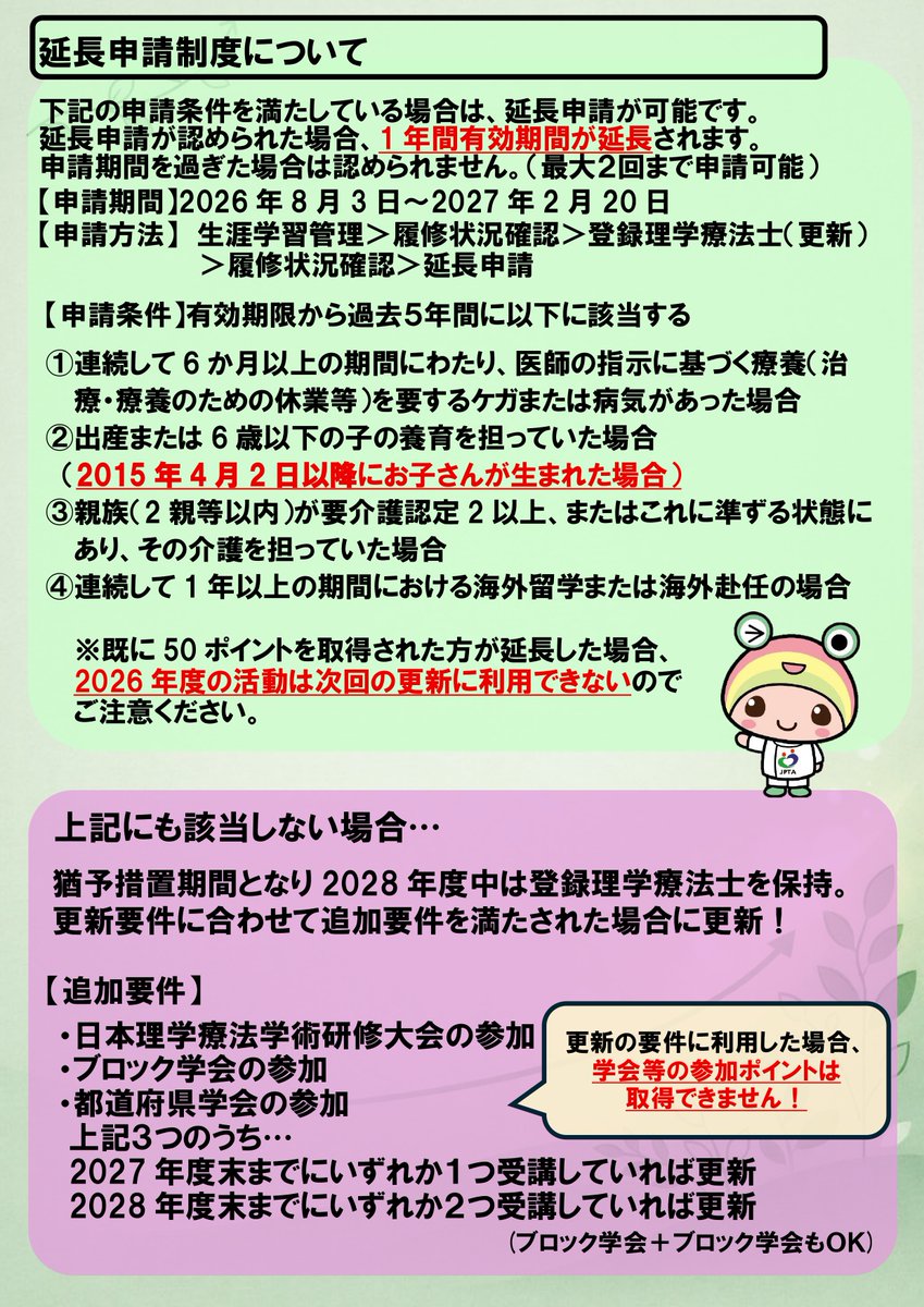 jpta1966's tweet photo. 📢登録理���療法士の更新制度について、お知らせいたします！

👉どうすれば更新できるの？
👉更新期限は延長できるの？
👉延長の条件を満たせなかったら？

登録理学療法士は、 5年ごとの更新制です。
ご自身の登録理学療法士の取得状���については、「マイページ＞生涯学習管理＞履修状況確認＞登録理学療法士（更新）のタブ」からご確認ください。

更新には1️⃣50ポイントの取得、2️⃣更新時研修(eラーニング)の受講が必要です。
この2つの更新要件を【更新年度の3月31日まで】に満たしていれば、自動で更新されます。
⚠️2️⃣更新時研修の受講費用を無料化しました！

1️⃣のポイントは、以下の方法で取得が可能です。
📌学会、研修会への参加
📌eラーニングの視聴
📌会報誌「JPTA NEWS」、協会雑誌の問題解答

また、以下の条件を満たしている場合は、✅延長申請が可能です！
有効期限から過去5年間に、
・6ヵ月以上にわたり、医師の指示に基づく療養を要するケガまたは病気があった場合
・出産または６歳以下の子の養育を担っていた場合
※お子様の出生日につ���て、2016年度以降→2015年4月2日以降に変更しました。
・親族（２親等以内）が要介護認定２以上、またはこれに準ずる状態にあり、その介護を担っていた場合
・１年以上の海外留学または海外赴任の場合

⚠️上記に該当しない場合も、2029年度の制度改定まで、登録理学療法士を失効しない仕組みとしました。
なお、以下の追加要件が満たされれば、猶予期間中も更新は可能です。
※更新完了した方と、猶予期間の方は何らかの差を設ける予定です。

○適用年月日：2027年4月1日
○更新時の追加要件
登録理学療法士取得から6年目の追加要件：以下のうち1つ以上の参加を満たす。
登録理学療法士取得から7年目の追加要件：以下のうち2つ以上の参加を満たす。

・日本理学療法学術研修大会への参加
・ブロックでの学術大会・学術集会参加
・都道府県理学療法士学会・学術集会参加
※同一カテゴリ��（例えば県学会＋県学会）で複数回参加した場合も可能

詳細は、以下のページからご確認ください。
👉登録理学療法士更新について
https://t.co/NAKxlRMhBU