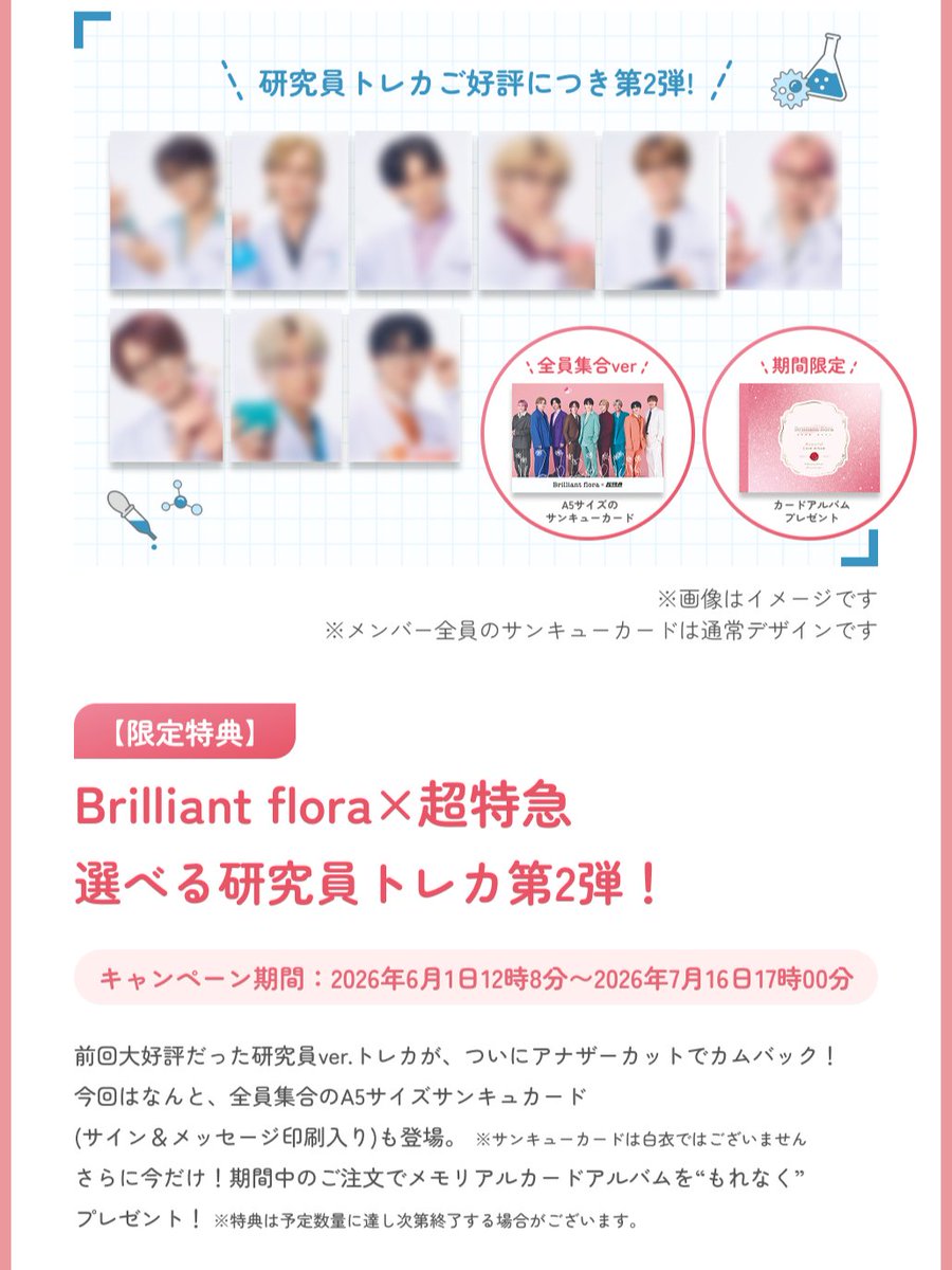 brilliant_flora's tweet photo. 【Brilliant flora×超特急】
予告：選べるトレカキャンペーン第3弾（研究者Ver.Ⅱ）
6月1日（月）お昼12:08スタート！🧪🔬
前回好評だった「白衣×メガネ」ビジュアルが、アナザーカットで登場！
さらに全員にブリフロ特性トレカアルバム���！📸

📅 期間
2026年6月1日(月)12:08〜7月16日(木)17:00

🎁 購入者2大特典
1️⃣\  選べる！メンバートレカ /
・ご希望のメンバーを必ず選べます。
・全員ビジュアルのA5サイズ「サンキューカード」も選択OK！

2️⃣ \ ブリフロ特製トレカアルバム/
ご購入者様全員にプレゼント！お気に入りのトレカを飾ってください✨

👀商品1つご購入につき、トレカorサンキューカードを1枚お選びいただけます。
（トレカアルバムはもれなく付いてきます！）

メンバーが持つ「研究道具」のこだわりにも注目…！ここでしか見られない貴重な姿をお見逃しなく。

#ブリフロ
#超特急の乳酸菌
#超特急