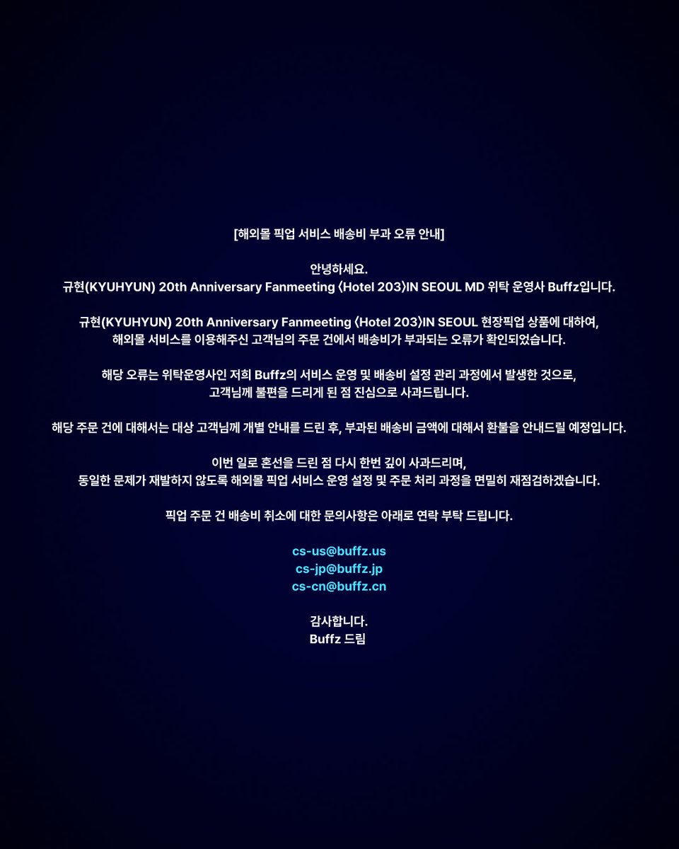 buffz_official's tweet photo. [📢] 해외몰 픽업 서비스 배송비 부과 오류 안내

안녕하세요.
규현(KYUHYUN) 20th Anniversary Fanmeeting 〈Hotel 203〉IN SEOUL MD 위탁 운영사 Buffz입니다.

규현(KYUHYUN) 20th Anniversary Fanmeeting 〈Hotel 203〉IN SEOUL 현장픽업 상품에 대하여,
해외몰 서비스를 이용해주신 고객님의 주문 건에서 배송비가 부과되는 오류가 확인되었습니다.

해당 오류는 위탁운영사인 저희 Buffz의 서비스 운영 및 배송비 설정 관리 과정에서 발생한 것으로,
고객님께 불편을 드리게 된 점 진심으로 사과드립니다.

해당 주문 건에 대해서는 대상 고객님께 개별 안내를 드린 후, 부과된 배송비 금액에 대해서 환불을 안내드릴 예정입니다.

이번 일로 혼선을 드린 점 다시 한번 깊이 사과드리며,
동일한 문제가 재발하지 않도록 해외몰 픽업 서비스 운영 설정 및 주문 처리 과정을 면밀히 재점검하겠습니다.

픽업 주문 건 배송비 취소에 대한 문의사항은 아래로 연락 부탁 드립니다.

cs-us@buffz.us
cs-jp@buffz.jp
cs-cn@buffz.cn

감사합니다.
Buffz 드림