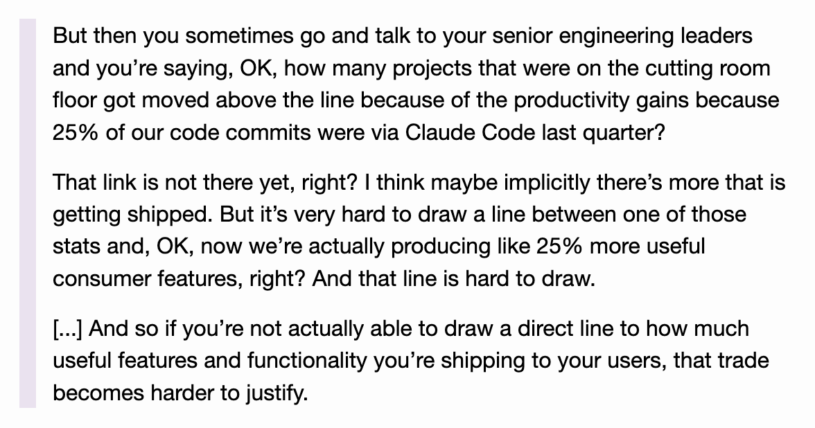 But then you sometimes go and talk to your senior engineering leaders and you’re saying, OK, how many projects that were on the cutting room floor got moved above the line because of the productivity gains because 25% of our code commits were via Claude Code last quarter?

That link is not there yet, right? I think maybe implicitly there’s more that is getting shipped. But it’s very hard to draw a line between one of those stats and, OK, now we’re actually producing like 25% more useful consumer features, right? And that line is hard to draw.

[...] And so if you’re not actually able to draw a direct line to how much useful features and functionality you’re shipping to your users, that trade becomes harder to justify.
