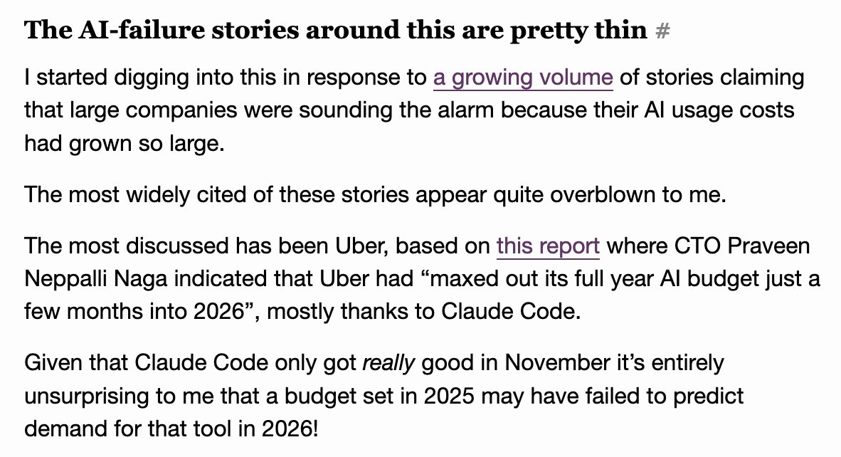The AI-failure stories around this are pretty thin #

I started digging into this in response to a growing volume of stories claiming that large companies were sounding the alarm because their AI usage costs had grown so large.

The most widely cited of these stories appear quite overblown to me.

The most discussed has been Uber, based on this report where CTO Praveen Neppalli Naga indicated that Uber had “maxed out its full year AI budget just a few months into 2026”, mostly thanks to Claude Code.

Given that Claude Code only got really good in November it’s entirely unsurprising to me that a budget set in 2025 may have failed to predict demand for that tool in 2026!