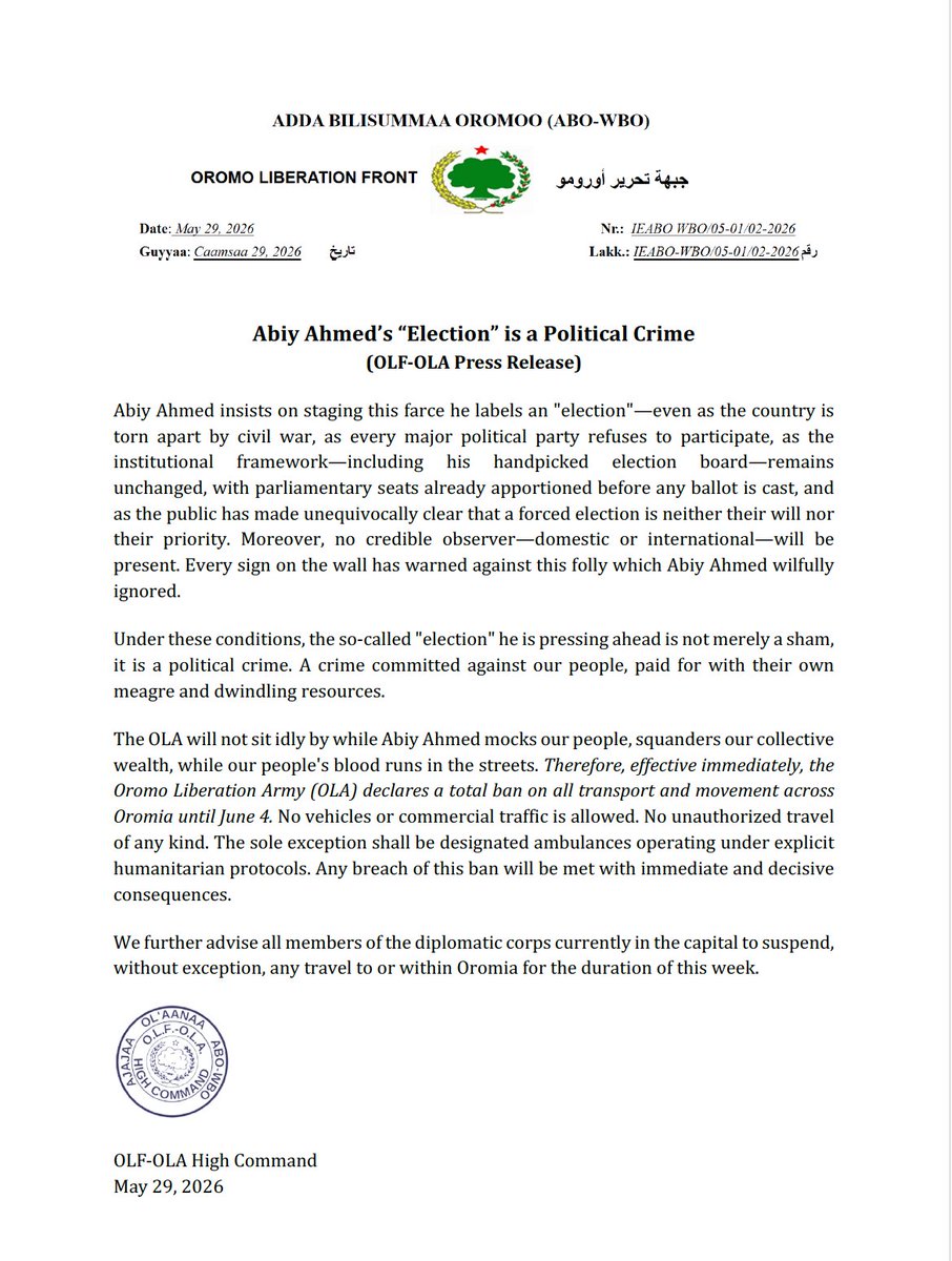 OLF_OLA's tweet photo. Abiy Ahmed’s “Election” is a Political Crime
        (OLF-OLA Press Release)

Abiy Ahmed insists on staging this farce he labels an "election"—even as the country is torn apart by civil war, as every major political party refuses to participate, as the institutional framework—including his handpicked election board—remains  unchanged, with parliamentary seats already apportioned before any ballot is cast, and as the public has made unequivocally clear that a forced election is neither their will nor their priority. Moreover, no credible observer—domestic or international—will be present. Every sign on the wall has warned against this folly which Abiy Ahmed wilfully ignored.

Under these conditions, the so-called "election" he is pressing ahead is not merely a sham, it is a political crime. A crime committed against our people, paid for with their own meagre and dwindling resources.

The OLA will not sit idly by while Abiy Ahmed mocks our people, squanders our collective wealth, while our people's blood runs in the streets. Therefore, effective immediately, the Oromo Liberation Army (OLA) declares a total ban on all transport and movement across Oromia until June 4. No vehicles or commercial traffic is allowed. No unauthorized travel of any kind. The sole exception shall be designated ambulances operating under explicit humanitarian protocols. Any breach of this ban will be met with immediate and decisive consequences.

We further advise all members of the diplomatic corps currently in the capital to suspend, without exception, any travel to or within Oromia for the duration of this week.

OLF-OLA High Command
May 29, 2026
#Oromia #Ethiopia