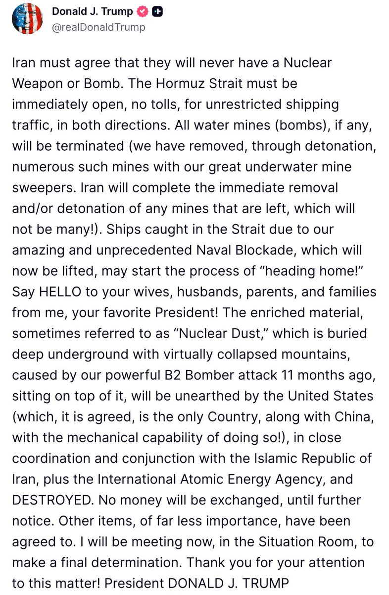 Osint613's tweet photo. Trump:

Iran must agree that they will never have a Nuclear Weapon or Bomb. The Hormuz Strait must be immediately open, no tolls, for unrestricted shipping traffic, in both directions. All water mines (bombs), if any, will be terminated (we have removed, through detonation, numerous such mines with our great underwater mine sweepers. Iran will complete the immediate removal and/or detonation of any mines that are left, which will not be many!). Ships caught in the Strait due to our amazing and unprecedented Naval Blockade, which will now be lifted, may start the process of “heading home!” 

Say HELLO to your wives, husbands, parents, and families from me, your favorite President! The enriched material, sometimes referred to as “Nuclear Dust,” which is buried deep underground with virtually collapsed mountains, caused by our powerful B2 Bomber attack 11 months ago, sitting on top of it, will be unearthed by the United States (which, it is agreed, is the only Country, along with China, with the mechanical capability of doing so!), in close coordination and conjunction with the Islamic Republic of Iran, plus the International Atomic Energy Agency, and DESTROYED. No money will be exchanged, until further notice. Other items, of far less importance, have been agreed to. I will be meeting now, in the Situation Room, to make a final determination. Thank you for your attention to this matter! President DONALD J. TRUMP
