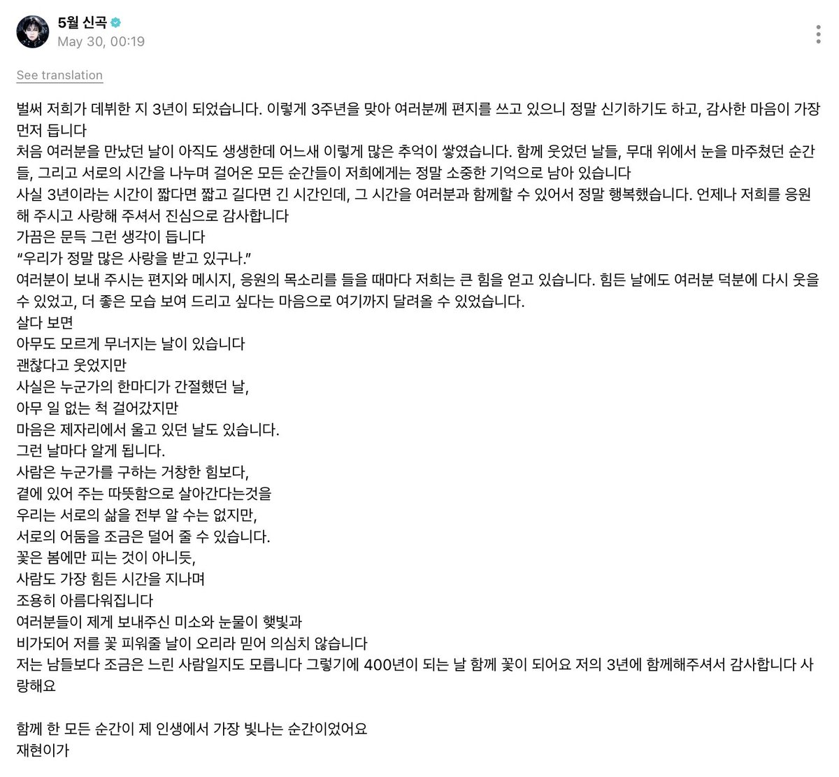mjxhyunn's tweet photo. แปลข้อความวีเวิสจากมยองแจฮยอน เนื่องในโอกาสครบรอบสามปีที่เดบิวต์ 🏠

พวกเราก็เดบิวต์มาครบ 3 ปีแล้วนะครับ พอได้มาเขียนจดหมายถึงทุกคนในวันครบรอบ 3 ปีแบบนี้ มันทั้งน่าเหลือเชื่อ แล้วก็มีความรู้สึกขอบคุณเกิดขึ้นมาเป็นอย่างแรกเลยครับ

วันแรกที่ได้พบกับทุกคนยังชัดเจนอยู่ในความทรงจำเสมอ แต่ไม่รู้ตั้งแต่เมื่อไหร่ที่พวกเรามีความทรงจำร่วมกันมากมายขนาดนี้ วันที่เราได้หัวเราะไปด้วยกัน ช่วงเวลาที่สบตากันบนเวที รวมถึงทุกช่วงเวลาที่เราเดินเคียงข้างกันและแบ่งปันเวลาของกันและกัน ทุกอย่างยังคงเป็นความทรงจำที่มีค่ามากสำหรับพวกเราครับ

จริง ๆ แล้ว 3 ปีอาจเป็นเวลาที่สั้นหรือยาวก็ได้ แต่การที่ได้ใช้ช่วงเวลานั้นร่วมกับทุกคน ทำให้ผมมีความสุขมากจริง ๆ ครับ ขอบคุณจากใจเสมอที่คอยเชียร์และมอบความรักให้พวกเรา

บางครั้งผมก็เผลอคิดขึ้นมาว่า
“พวกเราได้รับความรักมากมายจริง ๆ เลยนะ”

ทุกครั้งที่ได้อ่านจดหมาย ข้อความ หรือได้ยินเสียงเชียร์จากทุกคน พวกเราจะได้รับพลังใจอย่างมากเสมอ แม้ในวันที่เหนื่อยหรือยากลำบาก ก็ยังกลับมายิ้มได้อีกครั้งเพราะทุกคน และเพราะอยากตอบแทนด้วยภาพลักษณ์ที่ดีกว่าเดิม พวกเราจึงวิ่งมาจนถึงตรงนี้ได้ครับ

ใช้ชีวิตไป บางวันก็มีวันที่เราพังลงโดยที่ไม่มีใครรู้
แม้จะยิ้มแล้วบอกว่าไม่เป็นไร
แต่จริง ๆ กลับเป็นวันที่เฝ้ารอคำพูดอบอุ่นจากใครสักคนอย่างมาก
ถึงจะเดินต่อไปเหมือนไม่มีอะไรเกิดขึ้น
แต่หัวใจก็ยังยืนร้องไห้อยู่ที่เดิมในบางวัน

และในทุกวันที่เป็นแบบนั้น ผมก็ได้รู้ว่า
มนุษย์เราไม่ได้มีชีวิตอยู่ได้เพราะพลังยิ่งใหญ่ที่ช่วยกอบกู้ใครสักคน
แต่เป็นเพราะความอบอุ่นจากการที่มีใครบางคนอยู่ข้าง ๆ ต่างหากครับ

แม้เราจะไม่สามารถรู้ทุกเรื่องราวในชีวิตของกันและกันได้ทั้งหมด
แต่อย่างน้อย เราก็ช่วยแบ่งเบาความมืดมนในใจของกันและกันได้

เหมือนดอกไม้ที่ไม่ได้เบ่งบานแค่ในฤดูใบไม้ผลิ
คนเราก็จะค่อย ๆ งดงามขึ้นอย่างเงียบ ๆ หลังผ่านช่วงเวลาที่ยากลำบากที่สุดเช่นกันครับ

ผมเชื่ออย่างไม่สงสัยเลยว่า รอยยิ้มและน้ำตาที่ทุกคนมอบให้ผม จะกลายเป็นแสงแดดและสายฝน ที่ช่วยให้ผมได้ผลิบานในสักวันหนึ่ง

ผมอาจเป็นคนที่เดินช้ากว่าคนอื่นอยู่บ้าง เพราะแบบนั้น ในวันที่ครบ 400 ปี เรามาเป็นดอกไม้ไปด้วยกันนะครับ

ขอบคุณที่อยู่ร่วมกับ 3 ปีของผม
รักนะครับ

ทุกช่วงเวลาที่ได้อยู่ด้วยกัน คือช่วงเวลาที่เปล่งประกายที่สุดในชีวิตของผมเลยครับ

— แจฮยอน 🐶🐺