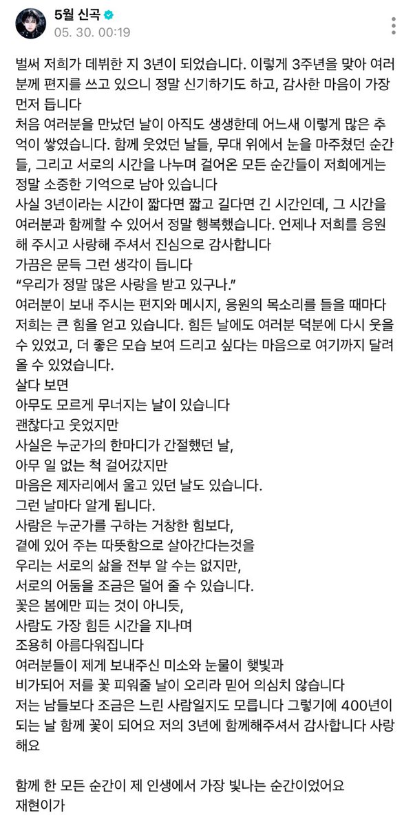 myungjaey's tweet photo. 260530 jaehyun weverse 🌟 #명재현 

it’s already been 3 years since our debut. writing a letter to you all for our 3rd anniversary feels so surreal, and more than anything, i’m filled with gratitude.
i still vividly remember the day we first met, but before i knew it, we’ve already built up so many memories together. the days we laughed together, the moments our eyes met on stage, and all the moments we’ve spent sharing our time with one another have become truly precious memories to me.
honestly, 3 years is a time that feels both short and long depending on how you look at it, but i was truly happy to spend that time with all of you. thank you sincerely for always supporting and loving us.
sometimes, i suddenly find myself thinking,
“we really are receiving so much love.”
we gain so much strength every time we hear the letters, messages, and voices of support you send us. thanks to you all, we were able to smile again even on difficult days, and we were able to run this far with the desire to show you a better version of ourselves.
as you live,
there are days when you fall apart without anyone knowing.
days when you smiled and said you were okay,
but deep down, you desperately wished for just one comforting word from someone.
days when you walked forward pretending nothing was wrong,
while your heart stayed behind, quietly crying.
on days like that, i’ve come to realise something.
more than some grand power that saves someone,
people live because of the warmth of someone simply staying by their side.
we may never fully know each other’s lives,
but we can lighten each other's darkness a little.
just as flowers don’t bloom only in spring,
people too become quietly beautiful
while enduring their hardest seasons.
i firmly believe that the smiles and tears you’ve given me will become sunlight and rain, and one day help me bloom into a flower.
i may be someone who grows a little slower than others. that’s why, when we reach 400 years together, let’s become flowers side by side. thank you for spending these 3 years with me. i love you.

every moment we’ve shared together has been the brightest moment of my life.
from jaehyun.