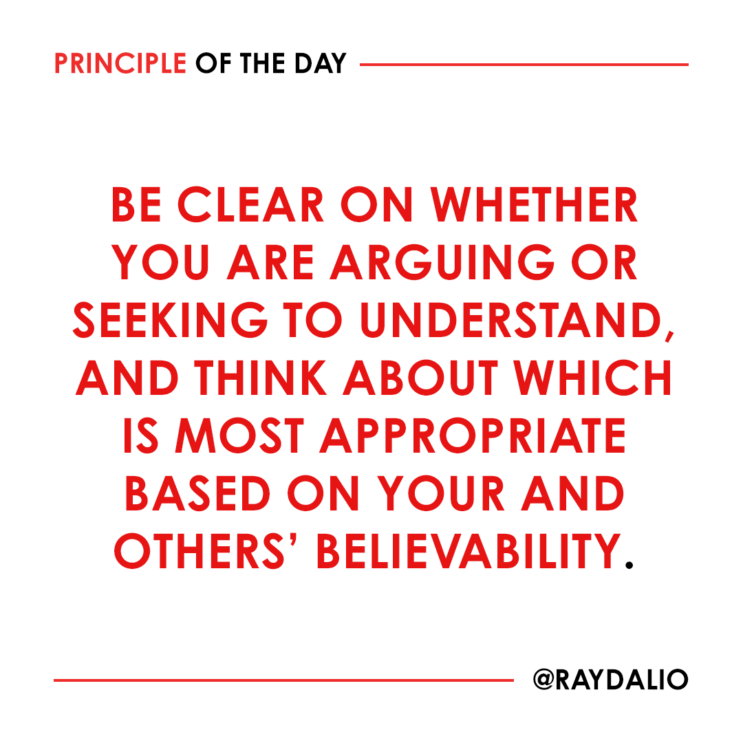 RayDalio's tweet photo. If both parties are peers, it's appropriate to argue. But if one person is clearly more knowledgeable than the other, it is preferable for the less knowledgeable person to approach the more knowledgeable one as a student and for the more knowledgeable one to act as a teacher. Doing this well requires you to understand the concept of believability. I define believable people as those who have repeatedly and successfully accomplished the thing in question--who have a strong track record with at least three successes--and have great explanations of their approach when probed.

If you have a different view than someone who is believable on the topic at hand--or at least more believable than you are (if, say, you are in a discussion with your doctor about your health)--you should make it clear that you are asking questions because you are seeking to understand their perspective. Conversely, if you are clearly the more believable person, you might politely remind the other of that and suggest that they ask you questions.

All these strategies come together in two practices that, if you seek to become radically open-minded, you must master. #principleoftheday