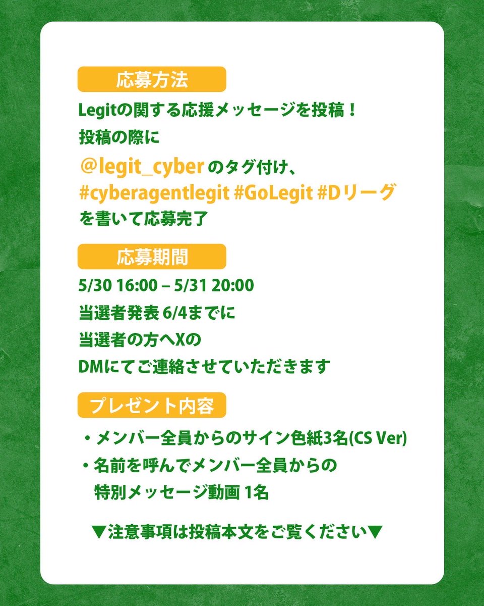 legit_cyber's tweet photo. 🎁 D.LEAGUE 25-26 SEASON CHAMPIONSHIP Legit応援キャンペーン開催！🔥

Instagram恒例企画を、CHAMPIONSHIP特別版として、Xでも実施します🙌✨
是非Xでも盛り上がっていきましょう🔥 

詳細は下記をご覧ください👀

--------
CHAMPIONSHIP当日20:00までに、Legitに関する応援メッセージを投稿して限定グッズを当てよう！📣

今回は…合計4名様にプレゼント🎁✨

【応募方法】
Legitに関する応援メッセージを投稿！

投稿の際に@legit_cyber のタグ付け＋#cyberagentlegit #GoLegit #Dリーグ
を書いて応募完了！

【応募期間】5/30 16:00 - 5/31 20:00

【当選発表】6/4までに、当選者の方へXのDMにてご連絡いたします。

【プレゼント内容】🎁 3名様・メンバー全員からのサイン色紙（CS Ver）

🎁 1名様・お名前を呼んで、メンバー全員からのありがとうメッセージ動画

【注意事項】・応募条件を満たした方の中から抽選の上、@legit_cyber アカウントよりDMにて当選のご連絡をいたします。
・抽選時にフォローが外れている場合、当選のご連絡ができない可能性がありますのでご注意ください。
・当選者の重複はありません。
・投稿内容は会場内／会場外は問いません。
・Instagramで開催しているキャンペーンとの並行応募も可能です。

#cyberagentlegit #dleague #dリーグ