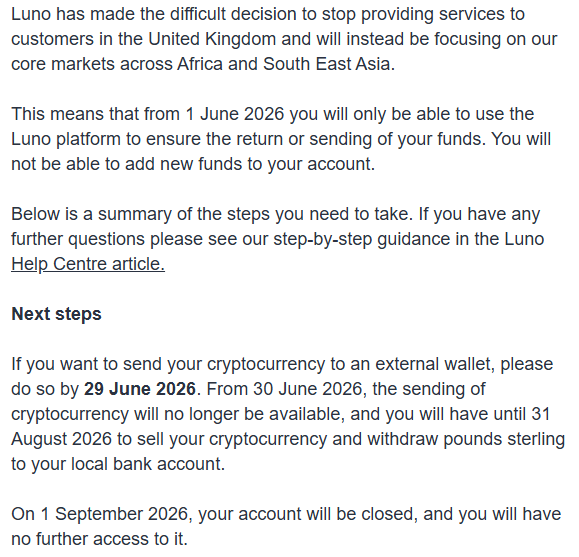 JasonADeane's tweet photo. Had a @LunoGlobal wallet back in the day from working with them during the 'Bitcoin Pioneer' days. 
Like so many others, they pulled out of the UK with the loss of 100's of jobs when the @TheFCA started introducing really intense, excessive & unworkable rules in 2023. So, while the UK fell further behind, Luno has expanded abroad & is thriving in African and SE Asian markets, now with over 15m users.
No-one in power can seem to work out that driving away one of the last remaining industries we hadn't yet completely destroyed (financial services) through impossible regulation is not a good thing & seemingly won't stop until the whole country has nothing left. It's quite bizzare.
Got this email today, Luno is officially severing its last ties with the UK. Can't say I blame them. I wouldn't operate here given the choice. It's a shit show.
If you have any funds still laying around in a dormant account, move them now and enjoy the fun of doing a full FCA mandated questionnaire about your job, status, financial means and, of course, a facial recognition system before you can move them. (Well, assuming the FCA approves your move of course - good luck with THAT. After all, this not about consumer protection, this is purely about control)
This is why you stick with peer-2-peer & self-custody.