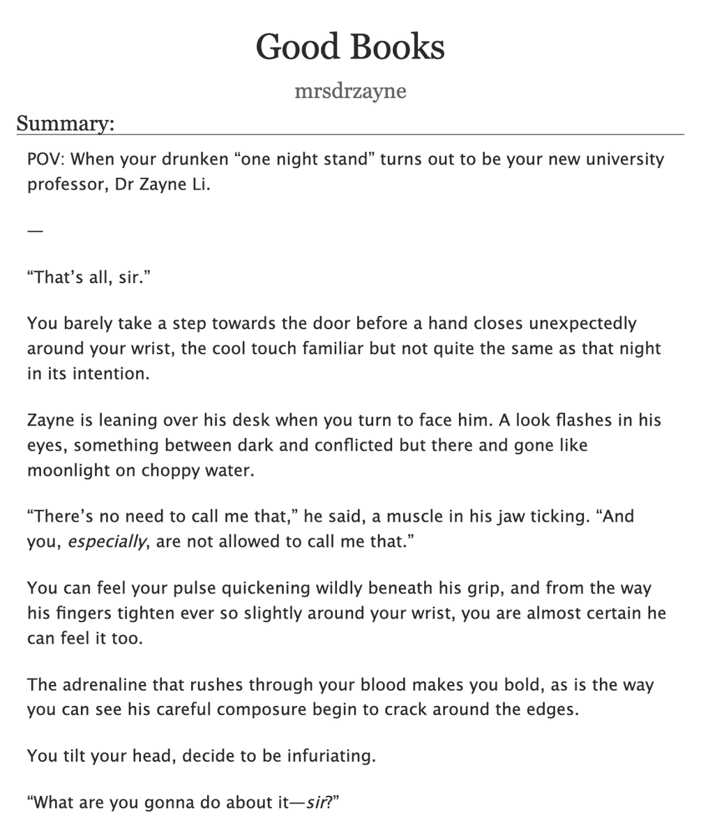 themrsdrzayne's tweet photo. 𝓖𝓸𝓸𝓭 𝓑𝓸𝓸𝓴𝓼 (ᴘʀᴇᴠɪᴇᴡ)
ᴘᴏᴠ: ᴡʜᴇɴ ʏᴏᴜʀ ᴅʀᴜɴᴋᴇɴ “ᴏɴᴇ ɴɪɢʜᴛ ꜱᴛᴀɴᴅ” ᴛᴜʀɴꜱ ᴏᴜᴛ ᴛᴏ ʙᴇ ʏᴏᴜʀ ɴᴇᴡ ᴜɴɪᴠᴇʀꜱɪᴛʏ ᴘʀᴏꜰᴇꜱꜱᴏʀ, ᴅʀ ᴢᴀʏɴᴇ ʟɪ. - ᴍᴅɴɪ 🔞

ʀᴇᴀᴅ ᴏɴ ᴀᴏ3: https://t.co/19ASqBOO1V

⋆⁺₊❅. ₊ ⊹ —

You walked into the club that night with one mission: to go home with the hottest guy in the bar and he just happened to be it.

You’re freshly out of a toxic situationship, the one that pulled the “I-see-a-future-with-you-but-I’m-not-ready-for-commitment-right-now” type shit, so you told him to go fuck himself, you know your worth, and that’s the handsome doctor with the Akso hospital lanyard you’d been knocking back shots all night to build up the courage to talk to.

But even then, Tara has to give you a hard shove in his direction when you decide to abort mission last minute, causing you to stumble into his back with a smooth:

“H—Hey there.”

At first, he doesn’t respond. Just looks over his broad shoulder before he turns to face you, surprised by the collision despite how packed the nightclub had become, his colleagues on either side of him competing for the single bartender’s attention.

You look at his own drink, almost empty too. Clear liquid, vodka or tequila, maybe? It’s hard to tell, so you have to check.

“So, um…I was wondering if I could buy you a refill? What are you drinking?”

He drags his gaze away from your face, glances down at the hand resting on the counter. Tilts the glass in his palm slightly, ice clinking faintly against the sides.

“Just water,” he replies.

“Water?” you repeat, a little louder than you meant to, and he inclines his head. Seems surprised by your reaction despite him being the odd one ordering water at a bar on a Thursday night, but, oh well, at least he isn’t rejecting your offer.

You turn up a bright smile.

“You’re a cheap date.”

That earns you a look, dark brows raising just a fraction, enough to say he’s charmed enough to play along.

“Since when was this a date?”

He’s teasing you, but it certainly felt like it when you pushed past the initial awkwardness and found out you both grew up in Bloomshore, liked video games and cakes and hikes.

You’re lost in easy conversation by the time Tara and his colleagues leave you to it, laughing as they told you: “it was about time Dr Zayne started acting his own age!” and you took that as a challenge, tugged his arm and played cute until he followed you into the dance floor, telling him that you didn’t believe him when he said that he couldn’t dance after he expertly steadies you by the waist after a failed pirouette and gently tells you it’s time to order a taxi home.

You think you’ve sealed the deal until he’s tucking you into your bed, securing your duvet under your chin and you blink up at him blearily, head absolutely spinning.

“Wait. You’re not getting in with me?”

His smile down at you is tender, even the way he shakes his head is soft and in spite of your inebriated state, it makes your heart skip a beat.

“You’re drunk.”

“You’re sexy.”

He breathes a laugh, leans down to spread a large hand in front of your face.

“How many fingers am I holding up?”

You sit on your elbows a bit and squint:

“…Seven?”

“Alright, it’s time for bed.”

Zayne starts to pull away but before he can, you reach out and catch his tie, tugging it hard enough to bring his face down to yours.

The kiss you aim for isn’t nearly as smooth or irresistibly seductive as you imagined. It’s clumsy, off-centre, lands on his upper lip and right over the faint scar near the curve of his cupid’s bow.

You feel him freeze, his sharp inhale against his cheek. Holds himself perfectly still until, just barely, you feel the slightest pressure of him kissing you back, the faint taste of alcohol on your lips just enough to intoxicate.

But when you feel him teetering on the edge of giving in, abruptly, he pulls away. He looks cross with himself almost, and you misread his conflicted expression for something like regret.

“Sorry, I thought you…”

The words tail off weakly, humiliation rising to your cheeks and he notices this, gently takes your wrist, plays a thumb across your knuckles until you release your hold on his tie.

“That’s enough,” he says, softer now. “You need to sleep. I have work in the morning, but I’ll check up on you after.”

You nod and the motion makes your vision double up, so you admit he is probably right.

“Mmm, okay.”

He straightens up and takes a step back but before he can, your fingers catch lightly on the corner of his sleeve. It’s hardly enough to stop him, but he pauses all the same.

“Hey, um…Dr Zayne? I had a really shitty day today,” you tell him, voice shy and small. “Thanks for making it a little better.”

You wake the next day, a glass of water and a card of painkillers set neatly on your bedside table and beside them, to your eternal surprise, were his contact details, written in clean handwriting on one of your Cheerful Tomato post-it notes.

Giddy, you feel around your mattress for your phone to save his number, and that’s when you finally see the time: just under thirty minutes until your first class of the semester, Evol in Medicine Applications: Basic First Aid in Field Conditions, a mandatory module for all Deepspace Hunter trainees that accounted for about 40% of your final grade.

Campus is a twenty-five minute walk away, but by some miracle, you only end up five minutes late, yesterday’s makeup still smudged beneath your eyes as you hurry into the building.

You’re hoping to slip into the lecture hall unnoticed and slide into a seat in the back row, but unfortunately, the auditorium door was heavy and unnecessarily loud when it slammed shut behind you.

What feels like a hundred sets of eyes turned to look at you, but the only ones you seem to lock in on are a hazel-green, wide-eyed behind a set of silver-rimmed glasses and standing at the front of the class.

It’s unmistakable.

Oh fuck, you think. That’s definitely him.

⋆⁺₊❅. ₊ ⊹ —

ᴀᴜᴛʜᴏʀ'ꜱ ɴᴏᴛᴇ: ꜱᴏ ᴛʜɪꜱ ᴡᴀꜱ ꜱᴜᴘᴘᴏꜱᴇᴅ ᴛᴏ ʙᴇ ᴀ ᴏɴᴇ-ꜱʜᴏᴛ ᴛʜᴀᴛ ɢᴏᴛ ᴏᴜᴛ ᴏꜰ ʜᴀɴᴅ. ꜱᴛᴏʀʏ ᴏꜰ ᴍʏ ʟɪꜰᴇ 🤦‍♀️

#zayne #zayneloveanddeepspace #ladstwt #恋与深空 #黎深同人