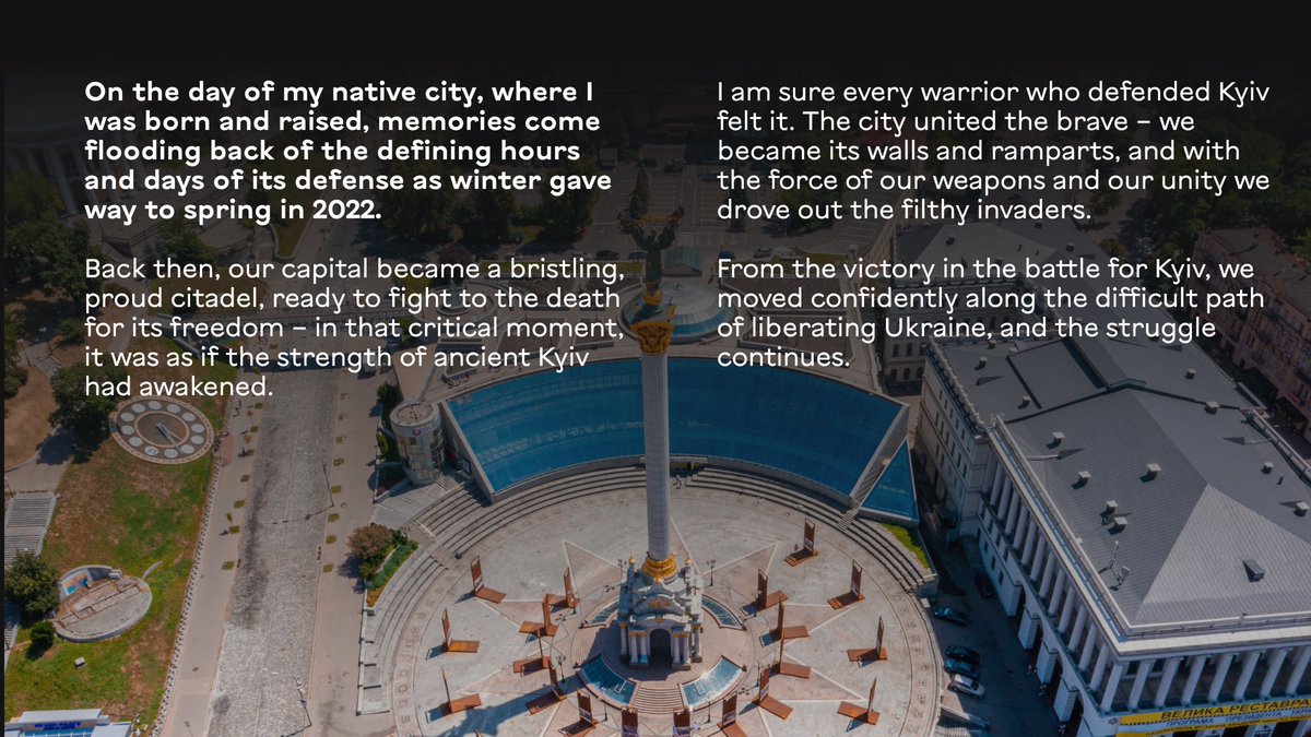 Kyrylo_Budanov's tweet photo. My Kyiv!

On the day of my native city, where I was born and raised, memories come flooding back of the defining hours and days of its defense as winter gave way to spring in 2022.

Back then, our capital became a bristling, proud citadel, ready to fight to the death for its freedom – in that critical moment, it was as if the strength of ancient Kyiv had awakened.

I am sure every warrior who defended Kyiv felt it. The city united the brave – we became its walls and ramparts, and with the force of our weapons and our unity we drove out the filthy invaders. From the victory in the battle for Kyiv, we moved confidently along the difficult path of liberating Ukraine, and the struggle continues.

From Kyiv began the thousand-year history of Ukraine, and today, on the day of our capital, I will name my Kyiv places of strength: the hill above the Dnipro where our Volodymyr the Great stands, old Podil with Petro Sahaidachnyi, the Golden Gate with Yaroslav the Wise, and the majestic Saint Sophia.

And Maidan, where each of us feels the full spectrum of emotions, because here is the site of fateful manifestations of the nation’s will, and now also a place of collective memory for everyone who fell in the fight for Kyiv, for Ukraine.

Kyiv is the foundation of our history, our statehood, our culture, our science.

We are fighting so that Kyiv becomes one of the new centers of strength of a free Europe and the entire civilized world.

Kyiv stands firm and will continue to stand!

Happy Kyiv Day to all Kyiv residents and to everyone who loves our city deeply!

Glory to Ukraine!