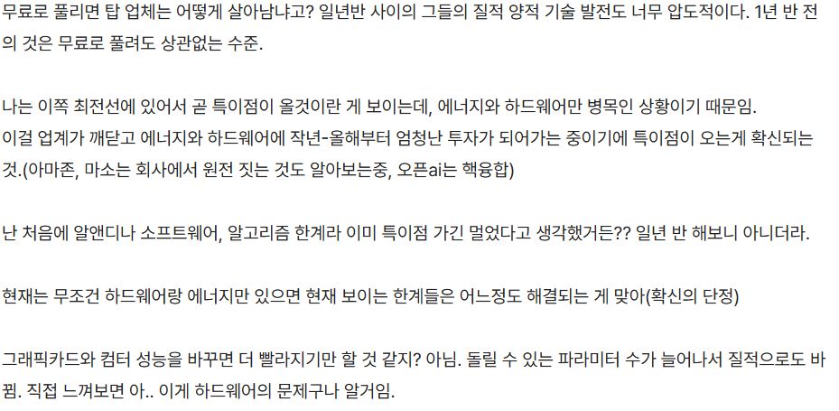 donbaek2's tweet photo. Ai 사업 일년 반 째 느낀점.blind

이런 글을 보면 결국 느끼는 건 하나임.

AI는 깊게 공부한 사람이 이기는 게 아니라,
일찍 관심 갖고 먼저 써본 사람이 유리한 게임이라는 것.

지금 업계 최고 서비스가 1년 반 뒤엔 개인 PC에서 돌아가는 수준으로 내려옴.
수천억 들여 만든 모델이 오픈소스로 풀리고,
그 사이 탑 업체는 또 1년 반치 발전을 해버리는 구조임.

신기한 건 병목이 알고리즘이 아니라는 점.
하드웨어랑 에너지만 풀리면 지금 보이는 한계들은 대부분 해결된다고 함.
아마존·마이크로소프트가 원전을 검토하고, OpenAI가 핵융합에 투자하는 이유가 거기 있음.

그리고 이 사람이 컴공 출신에 딥러닝을 2016년부터 공부했는데도 하는 말이,
"AI 공부는 쓸데없다, 툴 익히는 게 정답"이라고 함.

CPU 구조 몰라도 코딩 잘하는 시대가 온 것처럼,
AI도 원리 몰라도 잘 쓰는 사람이 살아남는 시대가 이미 온 거임.

물론 잠 못 자면서 불안해한다는 것도 솔직하게 썼는데,
그게 오히려 이 흐름이 얼마나 빠른지를 보여주는 것 같음.

결국 핵심은 AI 이해.. AI를 얼마나 내 도구로 만드느냐임.