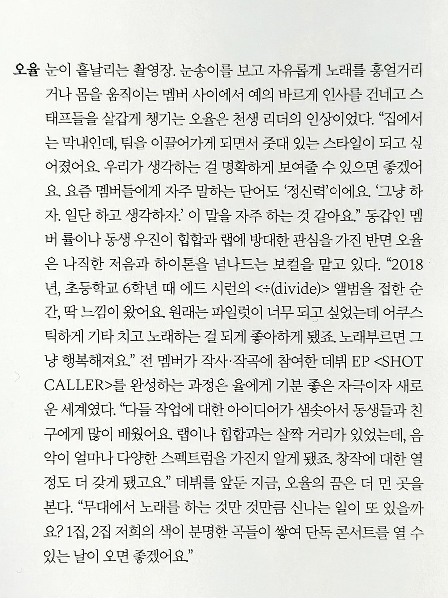 prodbyohyul's tweet photo. Harper’s Bazaar Korea Interview #OHYUL #오율 

On a snowy filming set, while the other members were freely humming songs or moving their bodies while watching the snowflakes fall, ohyul gave the impression of being born to be a leader, politely greeting and warmly looking after the staff.

“I’m the youngest at home. but as i came to lead the team, i wanted to become someone with a strong sense of conviction. I want us to be able to clearly show what we think. These days a word i often say to the members is ‘mental strength’. ‘Let’s do it. Let’s do it first and think about it later.’ i think i say that often. 

While fellow same age member ryul and younger member woojin have a deep interest in hiphop and rap, ohyul is in charge of vocals that range from low to high tones.

“In 2018, when i was in sixth grade, the moment i came across Ed Sheeran’s album <÷ (divide)> i just had a hunch. I originally wanted to be a pilot, but i ended up really liking playing acoustic guitar and singing. Singing just makes me happy.” 

For ohyul, the process of completing their debut EP SHOT CALLERS, for which every member participated in writing and composing, was both a positive source of inspiration and an entirely new world. 

“Everyone was overflowing with ideas for the work, so i learned a lot from the younger members and friends. I used to be a bit distant from rap or hiphop, but i realized just how diverse the spectrum of music is. It also made me even more passionate about creating (music).

Now with their debut approaching, ohyul’s dreams are set even farther ahead.

“Is there anything as exciting as singing on stage? I hope the day comes when we have a first album, second album, and enough songs that clearly carry our own color to hold a solo concert.”