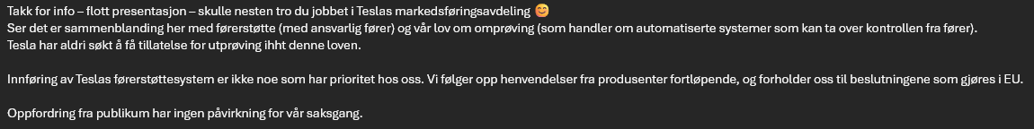 PatrickMJanson's tweet photo. @JonNords @teslaeurope 
Det virker ikke som om FSD blir tilgjengelig i Norge med det første...
Jeg fikk denne fra Statens vegvesen:

Takk for info – flott presentasjon – skulle nesten tro du jobbet i Teslas markedsføringsavdeling 😊
Ser det er sammenblanding her med førerstøtte (med ansvarlig fører) og vår lov om omprøving (som handler om automatiserte systemer som kan ta over kontrollen fra fører).
Tesla har aldri søkt å få tillatelse for utprøving ihht denne loven.
Innføring av Teslas førerstøttesystem er ikke noe som har prioritet hos oss. Vi følger opp henvendelser fra produsenter fortløpende, og forholder oss til beslutningene som gjøres i EU.
Oppfordring fra publikum har ingen påvirkning for vår saksgang.