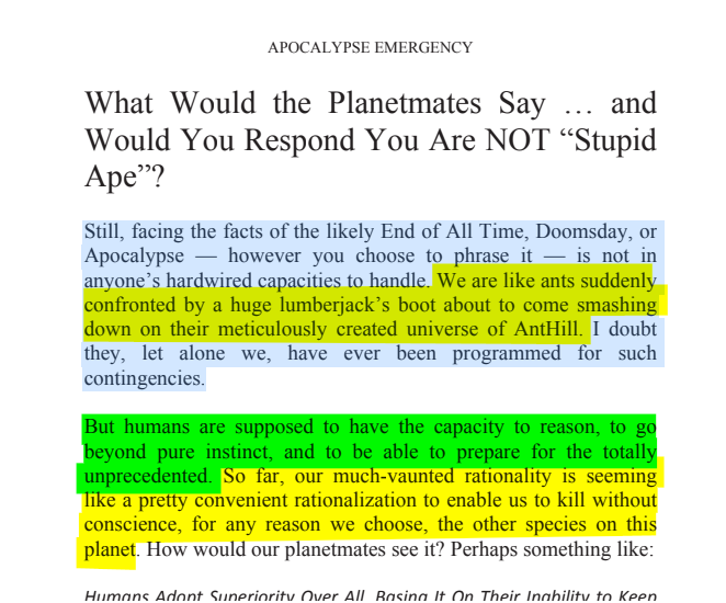 sillymickel's tweet photo. *APOCALYPSE EMERGENCY: Love's Wake-Up Call* (2013) by Michael Adzema.
Chapter 2, Page 29
🧵Click this panel for Thread, complete book
Or, for paperback: https://t.co/43pj49FQxQ
27/ 🧵👇 💡📚💙 #AE 🌡️ #ApocalypseEmergency ☢️ #AECH2 📖2️⃣ #TruthWarriors ❕ #psychology ☮️#Climate 🔥🌍 #Existential😱 #EndTimes ⏰⛔ #RainbowWarriors 🦋 #thanatos 🧟♂️ #eros 🌈 #FBR 🧑🤝🧑 #resist✊
APOCALYPSE EMERGENCY
Page 29
What Would the Planetmates Say ... and Would You Respond You Are NOT “Stupid Ape”?
Still, facing the facts of the likely End of All Time, Doomsday, or Apocalypse — however you choose to phrase it — is not in anyone’s hardwired capacities to handle. We are like ants suddenly confronted by a huge lumberjack’s boot about to come smashing down on their meticulously created universe of AntHill. I doubt they, let alone we, have ever been programmed for such contingencies.
But humans are supposed to have the capacity to reason, to go beyond pure instinct, and to be able to prepare for the totally unprecedented. So far, our much-vaunted rationality is seeming like a pretty convenient rationalization to enable us to kill without conscience, for any reason we choose, the other species on this planet. How would our planetmates see it? Perhaps something like: