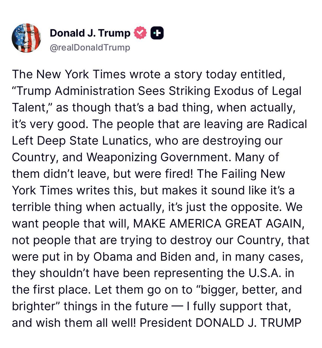 GuntherEagleman's tweet photo. 🚨 TRUMP CLAPS BACK HARD AT THE NEW YORK TIMES

President Trump just posted this absolute BANGER destroying the Failing New York Times for crying about a “striking exodus of legal talent” from his administration.

Trump’s response: Good riddance.

These aren’t just random lawyers leaving, they’re Radical Left Deep State Lunatics who were weaponizing government against the American people. 

Many were Obama/Biden holdovers who never should’ve been there in the first place.

Trump is cleaning house and replacing them with people who actually want to MAKE AMERICA GREAT AGAIN instead of destroying it from within.

This is what draining the swamp looks like. The left is losing their grip on the bureaucracy and they’re freaking out.

Love it. Keep it moving, President Trump! 🇺🇸