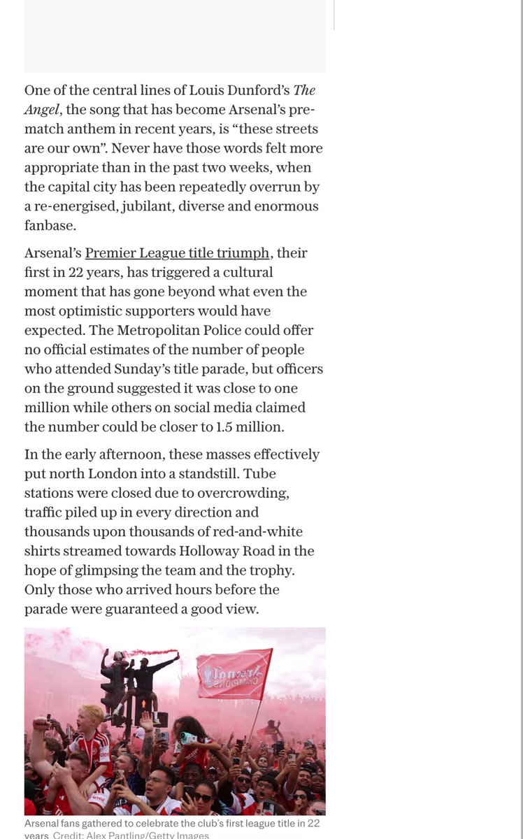 IDGoonerscom's tweet photo. Updated! 

Via @TeleFootball: 

Kepolisian Metropolitan belum memberikan perkiraan resmi jumlah peserta parade Arsenal hari Minggu, tetapi beberapa petugas di lapangan memperkirakan jumlahnya mendekati satu juta orang, sementara perkiraan lain bahkan menyebutkan mungkin mencapai 1,5 juta.

Pada siang hari, kerumunan besar ini menyebabkan kelumpuhan hampir total di London utara. Stasiun kereta bawah tanah ditutup karena kemacetan, lalu lintas menumpuk di semua arah, sementara gelombang tak berujung kaos merah-putih mengalir menuju Holloway Road dengan harapan dapat melihat sekilas tim dan trofi. Hanya mereka yang tiba beberapa jam sebelumnya yang mendapatkan tempat menonton yang bagus.

Besarnya jumlah pengunjung sangat masif sehingga pihak berwenang meminta para penggemar untuk menyebar di sepanjang rute bus terbuka, karena khawatir akan konsentrasi besar di area tertentu.

Arsenal selalu menjadi klub besar. Ini adalah klub Inggris tersukses ketiga dalam hal gelar yang dimenangkan, dan yang paling sukses di London. Namun, pemandangan yang terjadi setelah kemenangan gelar tersebut merupakan pengingat yang mencengangkan tentang dampak emosional yang diberikan klub ini kepada sebagian besar orang, baik di dalam ibu kota maupun di luarnya.