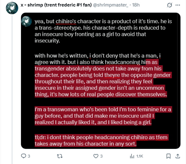Art444Star's tweet photo. >Motte and Bailey ("Chihiro is a trans stereotype"→"It's just a headcanon!")
>Projection ("I'm trans therefore everything is about trans!")
>Motivated reasoning (the whole thing)
>Misunderstanding of... fuckin writing in general, not just the writing of Danganronpa, fuck's sake

They're never consistent on this

They'll appeal to the absoluteness of canon when they find the tiniest shred of evidence, even fabricated, that a character is canonically trans and if they can't do that then headcanon is equal or more important

Or they'll say it's "trans coded" or "implied", which is always just troon goggles (aka misogyny, misandry and homophobia), or they'll say that the work is transphobic so needs to be "fixed" by making it trans in headcanon etc. etc.