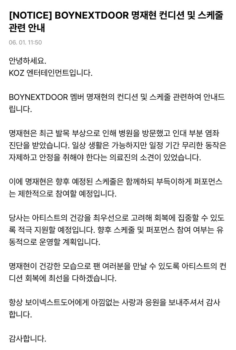myungjaey's tweet photo. [NOTICE] Information Regarding BOYNEXTDOOR Myung Jaehyun’s Condition and Schedule

Hello,
This is KOZ Entertainment.

We would like to provide an update regarding BOYNEXTDOOR member Myung Jaehyun’s condition and schedule.

Myung Jaehyun recently visited the hospital due to an ankle injury and was diagnosed with a ligament sprain. While he is able to carry out daily activities, medical staff advised that he should refrain from strenuous movements and get sufficient rest for a certain period of time.

Therefore, Myung Jaehyun will continue to participate in upcoming scheduled activities, but his participation in performances will unfortunately be limited.

The company will prioritize the artist’s health above all else and provide full support so he can focus on his recovery. Participation in future schedules and performances will be managed flexibly depending on his condition.

We will do our utmost to help Myung Jaehyun recover so that he can meet fans again in good health.

Thank you, as always, for your unwavering love and support for BOYNEXTDOOR.

Thank you.