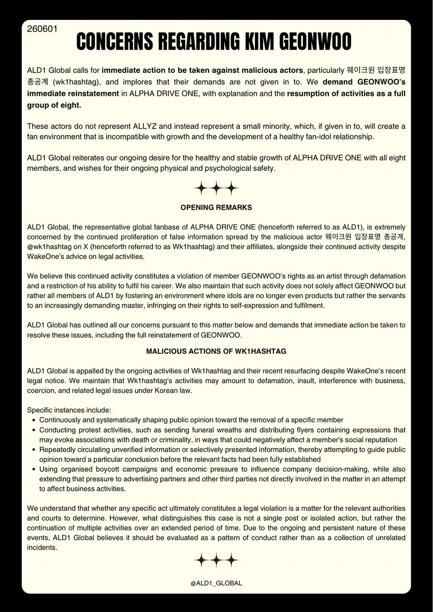 ALD1_GLOBAL's tweet photo. [STATEMENT] 260601 | ALD1 GLOBAL

CONCERNS REGARDING KIM GEONWOO

ALD1 Global calls for immediate action to be taken against malicious actors, particularly 웨이크원 입장표명 총공계 (Wk1hashtag), and implores that their demands are not given in to. We demand GEONWOO’s immediate reinstatement in ALPHA DRIVE ONE, with explanation and the resumption of activities as a full group of eight. 

ALD1 Global highlights that the official statement by WakeOne concerning GEONWOO’s hiatus only addresses the veracity of rumours regarding the remark made during pre-debut content filming. The official statement explicitly dismisses all other rumours and allegations as false. 

ALD1 Global reiterates our ongoing desire for the healthy and stable growth of ALPHA DRIVE ONE with all eight members, and wishes for their ongoing physical and psychological safety.

#ALPHADRIVEONE #ALD1 #알파드라이브원