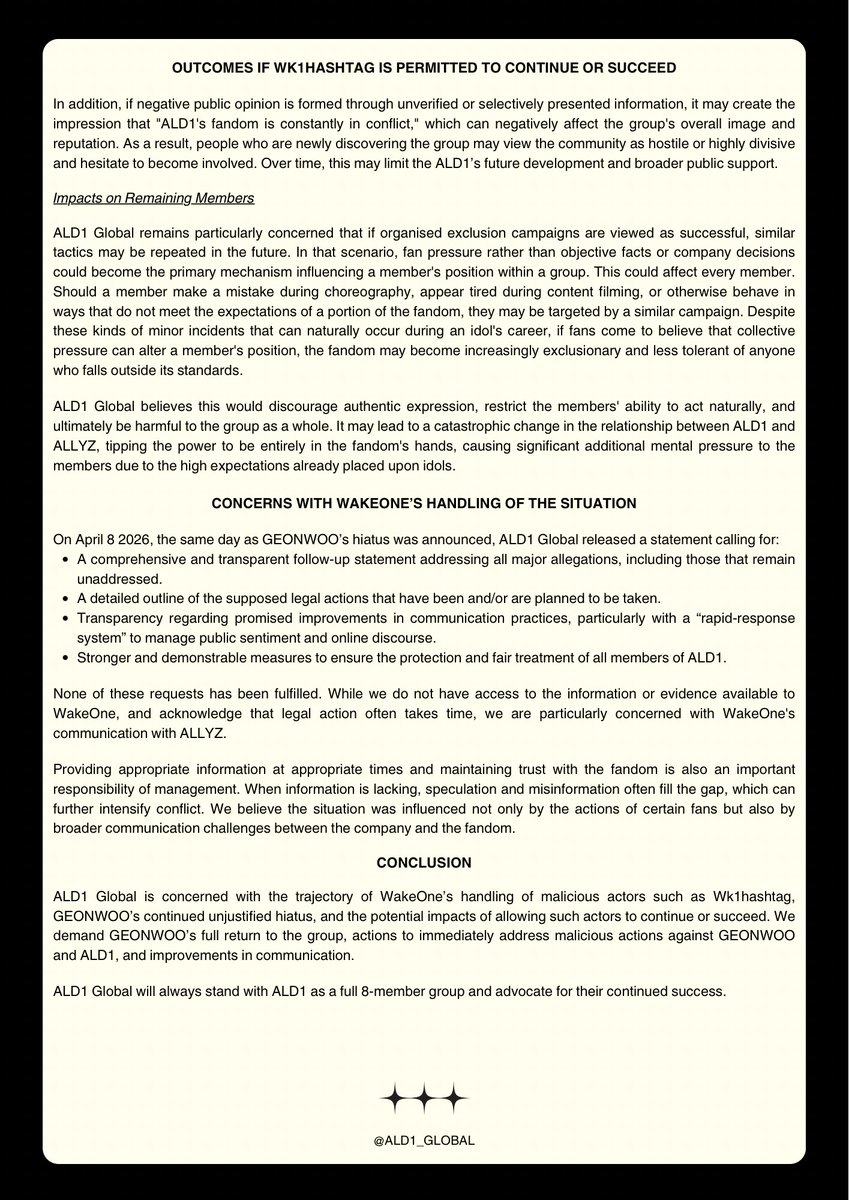 ALD1_GLOBAL's tweet photo. [STATEMENT] 260601 | ALD1 GLOBAL

CONCERNS REGARDING KIM GEONWOO

ALD1 Global calls for immediate action to be taken against malicious actors, particularly 웨이크원 입장표명 총공계 (Wk1hashtag), and implores that their demands are not given in to. We demand GEONWOO’s immediate reinstatement in ALPHA DRIVE ONE, with explanation and the resumption of activities as a full group of eight. 

ALD1 Global highlights that the official statement by WakeOne concerning GEONWOO’s hiatus only addresses the veracity of rumours regarding the remark made during pre-debut content filming. The official statement explicitly dismisses all other rumours and allegations as false. 

ALD1 Global reiterates our ongoing desire for the healthy and stable growth of ALPHA DRIVE ONE with all eight members, and wishes for their ongoing physical and psychological safety.

#ALPHADRIVEONE #ALD1 #알파드라이브원