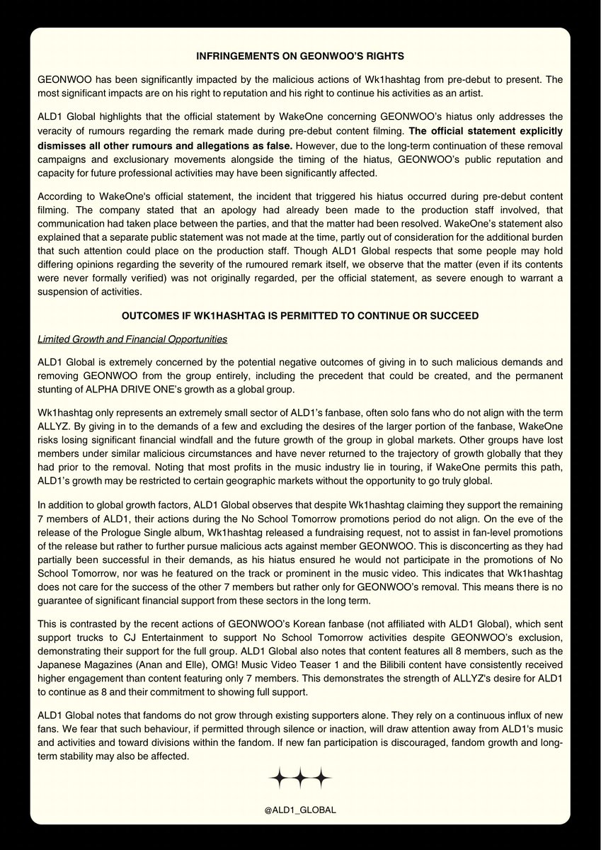 ALD1_GLOBAL's tweet photo. [STATEMENT] 260601 | ALD1 GLOBAL

CONCERNS REGARDING KIM GEONWOO

ALD1 Global calls for immediate action to be taken against malicious actors, particularly 웨이크원 입장표명 총공계 (Wk1hashtag), and implores that their demands are not given in to. We demand GEONWOO’s immediate reinstatement in ALPHA DRIVE ONE, with explanation and the resumption of activities as a full group of eight. 

ALD1 Global highlights that the official statement by WakeOne concerning GEONWOO’s hiatus only addresses the veracity of rumours regarding the remark made during pre-debut content filming. The official statement explicitly dismisses all other rumours and allegations as false. 

ALD1 Global reiterates our ongoing desire for the healthy and stable growth of ALPHA DRIVE ONE with all eight members, and wishes for their ongoing physical and psychological safety.

#ALPHADRIVEONE #ALD1 #알파드라이브원