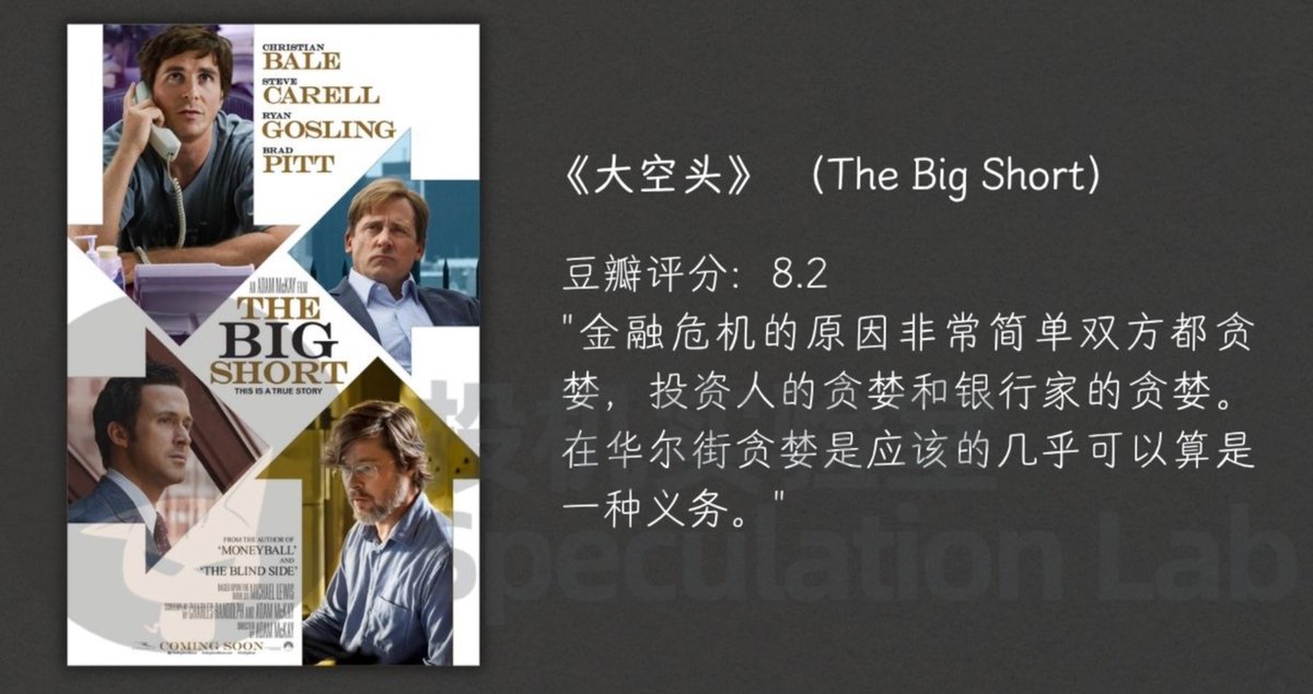 LabSpeculation's tweet photo. 这七部金融电影评分非常的高，不看不是交易人儿。

第一个是大空头。

电影的背景是2008年次贷危机，2007年美国房地产市场一片繁荣之际，几位怪才投资人通过深入研究，发现市场背后隐藏着巨大的泡沫和风险。

他们决定反其道而行之，通过做空次级贷款相关的金融衍生品，与整个华尔街的主流趋势对赌。 结果，当2008年金融危机爆发时，他们不仅成功避开了灾难，还赚取了巨额利润，成为少数在金融灾难中获利的人。

电影把复杂的金融产品、评级体系和信用链条一点点拆开，让人看到一场危机并不是突然降临的，它往往是在长期自欺、利益捆绑和层层包装中慢慢积累出来的。